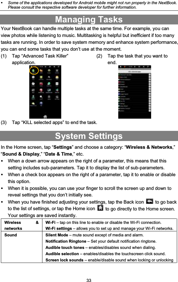 33ySome of the applications developed for Android mobile might not run properly in the NextBook.Please consult the respective software developer for further information.Managing TasksYour NextBook can handle multiple tasks at the same time. For example, you canview photos while listening to music. Multitasking is helpful but inefficient if too manytasks are running. In order to save system memory and enhance system performance,you can end some tasks that you don’t use at the moment.(1) Tap “Advanced Task Killer”application.(2) Tap the task that you want toend.(3) Tap “KILL selected apps” to end the task.System SettingsIn the Home screen, tap “Settings” and choose a category: “Wireless &amp; Networks,”“Sound &amp; Display,” “Date &amp; Time,” etc.yWhen a down arrow appears on the right of a parameter, this means that thissetting includes sub-parameters. Tap it to display the list of sub-parameters.yWhen a check box appears on the right of a parameter, tap it to enable or disablethis option.yWhen it is possible, you can use your finger to scroll the screen up and down toreveal settings that you don’t initially see.yWhen you have finished adjusting your settings, tap the Back icon to go backto the list of settings, or tap the Home icon to go directly to the Home screen.Your settings are saved instantly.Wireless &amp;networksWi-Fi – tap on this line to enable or disable the Wi-Fi connection.Wi-Fi settings – allows you to set up and manage your Wi-Fi networks.Sound Silent Mode – mute sound except of media and alarm.Notification Ringtone – Set your default notification ringtone.Audible touch tones – enables/disables sound when dialing.Audible selection – enables/disables the touchscreen click sound.Screen lock sounds – enable/disable sound when locking or unlocking