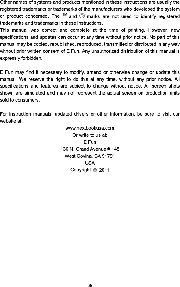 39Other names of systems and products mentioned in these instructions are usually theregistered trademarks or trademarks of the manufacturers who developed the systemor product concerned. The TM and marks are not used to identify registeredtrademarks and trademarks in these instructions.This manual was correct and complete at the time of printing. However, newspecifications and updates can occur at any time without prior notice. No part of thismanual may be copied, republished, reproduced, transmitted or distributed in any waywithout prior written consent of E Fun. Any unauthorized distribution of this manual isexpressly forbidden.E Fun may find it necessary to modify, amend or otherwise change or update thismanual. We reserve the right to do this at any time, without any prior notice. Allspecifications and features are subject to change without notice. All screen shotsshown are simulated and may not represent the actual screen on production unitssold to consumers.For instruction manuals, updated drivers or other information, be sure to visit ourwebsite at:www.nextbookusa.comOr write to us at:EFun136 N. Grand Avenue # 148West Covina, CA 91791USACopyright 2011