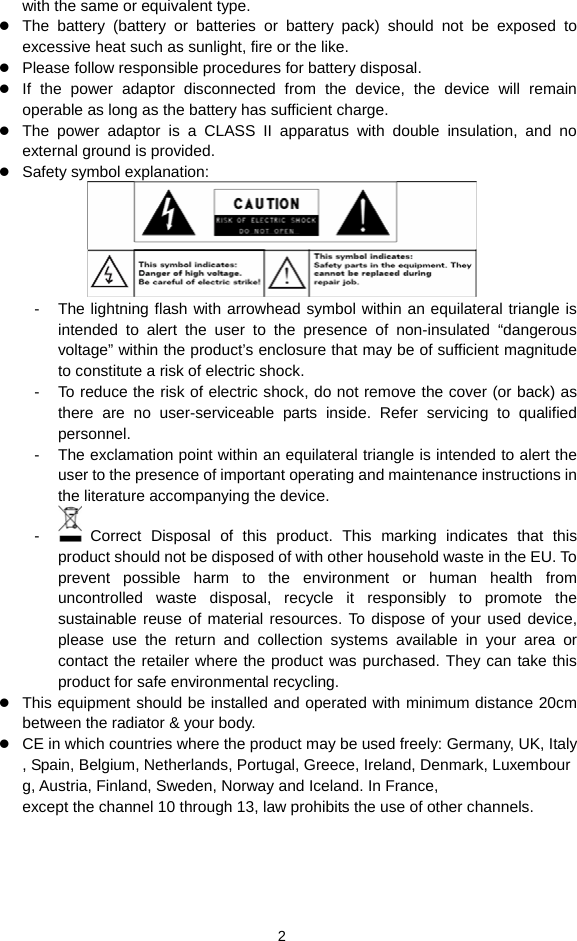 2 with the same or equivalent type.  The battery (battery or batteries or battery pack) should not be exposed to excessive heat such as sunlight, fire or the like.  Please follow responsible procedures for battery disposal.  If the power adaptor disconnected from the device, the device will remain operable as long as the battery has sufficient charge.  The power adaptor is a CLASS II apparatus with double insulation, and no external ground is provided.      Safety symbol explanation:    -  The lightning flash with arrowhead symbol within an equilateral triangle is intended to alert the user to the presence of non-insulated “dangerous voltage” within the product’s enclosure that may be of sufficient magnitude to constitute a risk of electric shock.     -  To reduce the risk of electric shock, do not remove the cover (or back) as there are no user-serviceable parts inside. Refer servicing to qualified personnel.   -  The exclamation point within an equilateral triangle is intended to alert the user to the presence of important operating and maintenance instructions in the literature accompanying the device.   -   Correct Disposal of this product. This marking indicates that this product should not be disposed of with other household waste in the EU. To prevent possible harm to the environment or human health from uncontrolled waste disposal, recycle it responsibly to promote the sustainable reuse of material resources. To dispose of your used device, please use the return and collection systems available in your area or contact the retailer where the product was purchased. They can take this product for safe environmental recycling.  This equipment should be installed and operated with minimum distance 20cm between the radiator &amp; your body.  CE in which countries where the product may be used freely: Germany, UK, Italy, Spain, Belgium, Netherlands, Portugal, Greece, Ireland, Denmark, Luxembourg, Austria, Finland, Sweden, Norway and Iceland. In France, except the channel 10 through 13, law prohibits the use of other channels.   