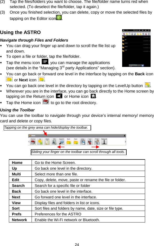  24 (2)  Tap the files/folders you want to choose. The file/folder name turns red when selected. (To deselect the file/folder, tap it again.) (3)  Once you finished selection, you can delete, copy or move the selected files by tapping on the Editor icon .   Using the ASTRO Navigate through Files and Folders  You can drag your finger up and down to scroll the file list up and down.    To open a file or folder, tap the file/folder.  Tap the menu icon  , you can manage the applications (see details in the “Managing 3rd party Applications” section).  You can go back or forward one level in the interface by tapping on the Back icon  or Next icon  .   You can go back one level in the directory by tapping on the LevelUp button  .  Wherever you are in the interface, you can go back directly to the Home screen by tapping on the Return icon    or Home icon  .  Tap the Home icon    to go to the root directory.   Using the Toolbar You can use the toolbar to navigate through your device’s internal memory/ memory card and delete or copy files.        Home  Go to the Home Screen. Up  Go back one level in the directory. Multi  Select more than one file. Edit  Copy, delete, move, paste or rename the file or folder. Search  Search for a specific file or folder Back  Go back one level in the interface. Next  Go forward one level in the interface. View  Display files and folders in list or icons.   Sort  Sort files and folders by name, date, size or file type.   Prefs  Preferences for the ASTRO Network  Enable the Wi-Fi network or Bluetooth.    Tapping on the grey area can hide/display the toolbar.Sliding your finger on the toolbar can scroll through all tools.