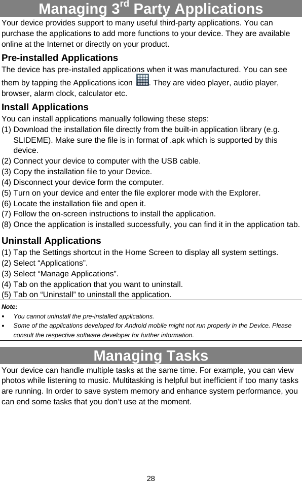  28 Managing 3rd Party Applications Your device provides support to many useful third-party applications. You can purchase the applications to add more functions to your device. They are available online at the Internet or directly on your product. Pre-installed Applications The device has pre-installed applications when it was manufactured. You can see them by tapping the Applications icon  . They are video player, audio player, browser, alarm clock, calculator etc.   Install Applications You can install applications manually following these steps: (1) Download the installation file directly from the built-in application library (e.g. SLIDEME). Make sure the file is in format of .apk which is supported by this device.  (2) Connect your device to computer with the USB cable.   (3) Copy the installation file to your Device. (4) Disconnect your device form the computer. (5) Turn on your device and enter the file explorer mode with the Explorer. (6) Locate the installation file and open it.   (7) Follow the on-screen instructions to install the application. (8) Once the application is installed successfully, you can find it in the application tab. Uninstall Applications (1) Tap the Settings shortcut in the Home Screen to display all system settings.   (2) Select “Applications”. (3) Select “Manage Applications”.   (4) Tab on the application that you want to uninstall.   (5) Tab on “Uninstall” to uninstall the application. Note:   You cannot uninstall the pre-installed applications.  Some of the applications developed for Android mobile might not run properly in the Device. Please consult the respective software developer for further information. Managing Tasks Your device can handle multiple tasks at the same time. For example, you can view photos while listening to music. Multitasking is helpful but inefficient if too many tasks are running. In order to save system memory and enhance system performance, you can end some tasks that you don’t use at the moment.   