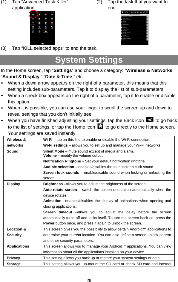  29 (1)  Tap “Advanced Task Killer” application.    (2)  Tap the task that you want to end.   (3)  Tap “KILL selected apps” to end the task. System Settings In the Home screen, tap “Settings” and choose a category: “Wireless &amp; Networks,” “Sound &amp; Display,” “Date &amp; Time,” etc.  When a down arrow appears on the right of a parameter, this means that this setting includes sub-parameters. Tap it to display the list of sub-parameters.  When a check box appears on the right of a parameter, tap it to enable or disable this option.  When it is possible, you can use your finger to scroll the screen up and down to reveal settings that you don’t initially see.  When you have finished adjusting your settings, tap the Back icon    to go back to the list of settings, or tap the Home icon    to go directly to the Home screen. Your settings are saved instantly.   Wireless &amp; networks Wi-Fi – tap on this line to enable or disable the Wi-Fi connection.   Wi-Fi settings – allows you to set up and manage your Wi-Fi networks. Sound Silent Mode – mute sound except of media and alarm.   Volume – modify the volume output. Notification Ringtone – Set your default notification ringtone. Audible selection – enables/disables the touchscreen click sound.   Screen lock sounds – enable/disable sound when locking or unlocking the screen.  Display Brightness –allows you to adjust the brightness of the screen.   Auto-rotate screen – switch the screen orientation automatically when the device rotates.   Animation –enables/disables the display of animations when opening and closing applications.   Screen timeout –allows you to adjust the delay before the screen automatically turns off and locks itself. To turn the screen back on, press the Power button once, and press it again to unlock the screen. Location &amp; Security This screen gives you the possibility to allow certain Android™ applications to determine your current location. You can also define a screen unlock pattern and other security parameters. Applications  This screen allows you to manage your Android™ applications. You can view information about all the applications installed on your device. Privacy  This setting allows you back up or restore your system settings or data.     Storage  This setting allows you un-mount the SD card or check SD card and internal 