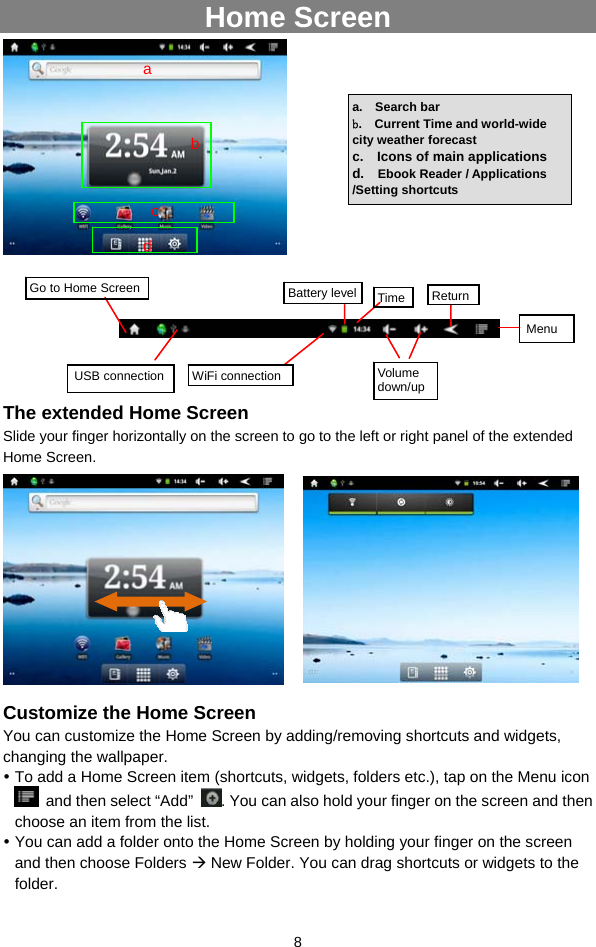  8 Home Screen               The extended Home Screen Slide your finger horizontally on the screen to go to the left or right panel of the extended Home Screen.                       Customize the Home Screen You can customize the Home Screen by adding/removing shortcuts and widgets, changing the wallpaper.    To add a Home Screen item (shortcuts, widgets, folders etc.), tap on the Menu icon   and then select “Add”  . You can also hold your finger on the screen and then choose an item from the list.    You can add a folder onto the Home Screen by holding your finger on the screen and then choose Folders  New Folder. You can drag shortcuts or widgets to the folder.  a.  Search bar b.  Current Time and world-wide city weather forecast c.  Icons of main applications d.  Ebook Reader / Applications /Setting shortcuts Go to Home Screen USB connection  WiFi connection Battery level Time ReturnMenu  Volume down/upa bc d 