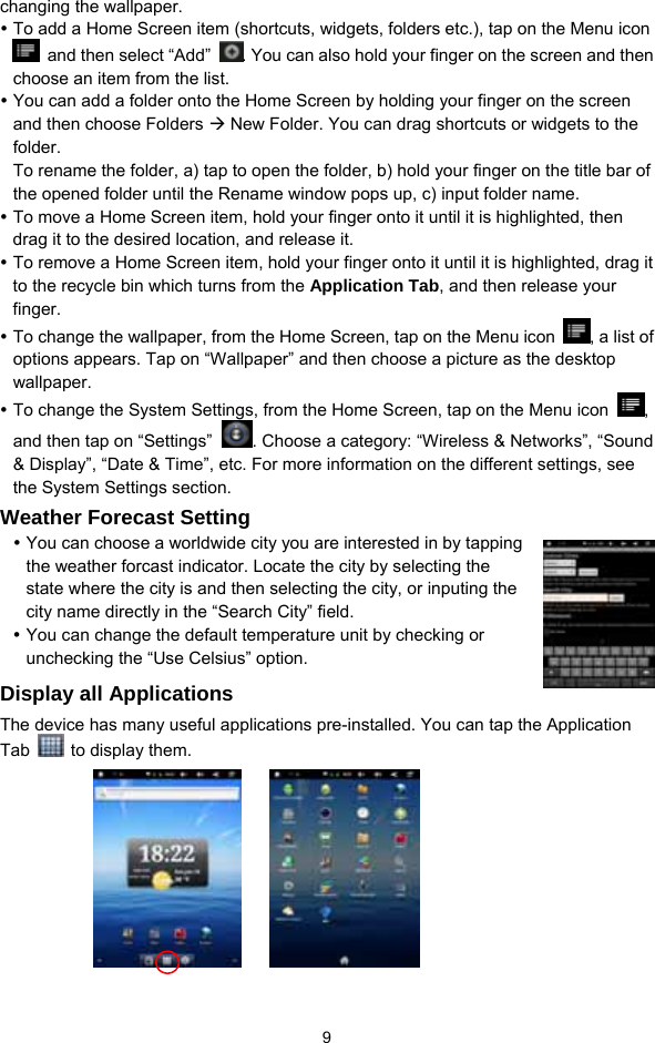  9 changing the wallpaper.   y To add a Home Screen item (shortcuts, widgets, folders etc.), tap on the Menu icon   and then select “Add”  . You can also hold your finger on the screen and then choose an item from the list.   y You can add a folder onto the Home Screen by holding your finger on the screen and then choose Folders Æ New Folder. You can drag shortcuts or widgets to the folder.  To rename the folder, a) tap to open the folder, b) hold your finger on the title bar of the opened folder until the Rename window pops up, c) input folder name.   y To move a Home Screen item, hold your finger onto it until it is highlighted, then drag it to the desired location, and release it. y To remove a Home Screen item, hold your finger onto it until it is highlighted, drag it to the recycle bin which turns from the Application Tab, and then release your finger.  y To change the wallpaper, from the Home Screen, tap on the Menu icon  , a list of options appears. Tap on “Wallpaper” and then choose a picture as the desktop wallpaper.  y To change the System Settings, from the Home Screen, tap on the Menu icon  , and then tap on “Settings” . Choose a category: “Wireless &amp; Networks”, “Sound &amp; Display”, “Date &amp; Time”, etc. For more information on the different settings, see the System Settings section. Weather Forecast Setting y You can choose a worldwide city you are interested in by tapping the weather forcast indicator. Locate the city by selecting the state where the city is and then selecting the city, or inputing the city name directly in the “Search City” field.   y You can change the default temperature unit by checking or unchecking the “Use Celsius” option.   Display all Applications The device has many useful applications pre-installed. You can tap the Application Tab    to display them.           