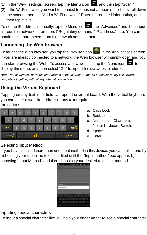  11 (1) In the “Wi-Fi settings” screen, tap the Menu icon  , and then tap “Scan.”   (2) If the Wi-Fi network you want to connect to does not appear in the list, scroll down the screen, then tap “Add a Wi-Fi network.” Enter the required information, and then tap “Save.” To set up IP address manually, tap the Menu icon , tap “Advanced” and then input all required network parameters (“Regulatory domain,” “IP address,” etc). You can obtain these parameters from the network administrator. Launching the Web browser To launch the Web browser, you tap the Browser icon    in the Applications screen. If you are already connected to a network, the Web browser will simply open and you can start browsing the Web. To access a new website, tap the Menu icon   to display the menu, and then select “Go” to input the new website address.   Note: Not all wireless networks offer access to the Internet. Some Wi-Fi networks only link several computers together, without any Internet connection.   Using the Virtual Keyboard Tapping on any text input field can open the virtual board. With the virtual keyboard, you can enter a website address or any text required. Indications  Selecting Input Method If you have installed more than one input method in this device, you can select one by a) holding your tap in the text input filed until the “Input method” box appear; b) choosing “Input Method” and then choosing your desired text input method.    Inputting special characters   To input a special character like “à”, hold your finger on “a” to see a special character a. Caps Lock  b. Backspace. c.  Number and Characters /Letter Keyboard Switch. d. Space e. Enter cbad e