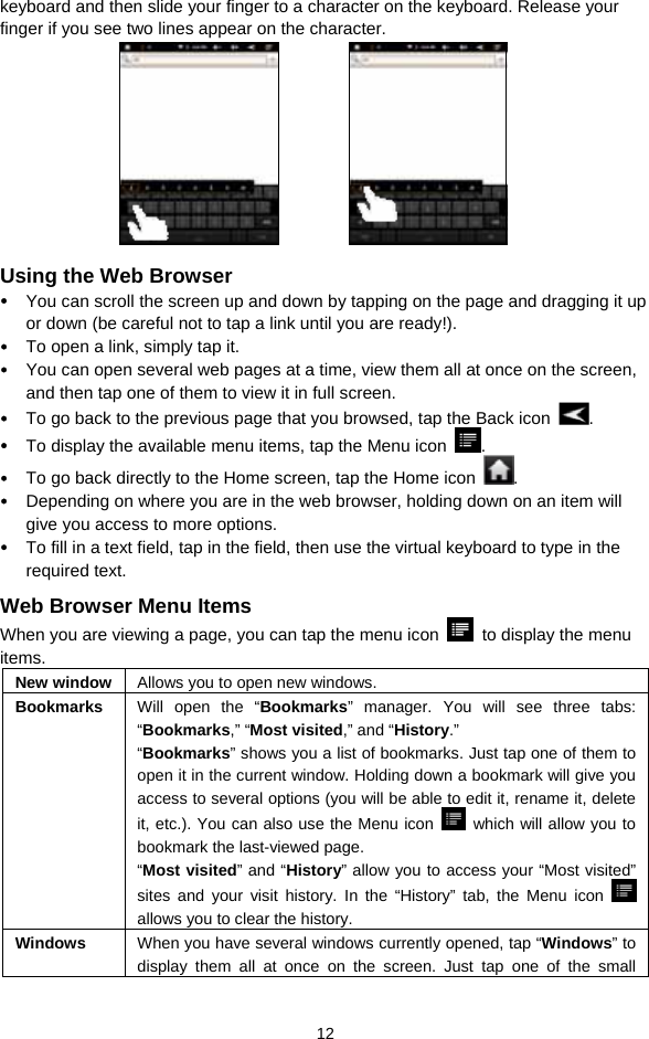  12 keyboard and then slide your finger to a character on the keyboard. Release your finger if you see two lines appear on the character.             Using the Web Browser y You can scroll the screen up and down by tapping on the page and dragging it up or down (be careful not to tap a link until you are ready!). y To open a link, simply tap it.   y You can open several web pages at a time, view them all at once on the screen, and then tap one of them to view it in full screen.   y To go back to the previous page that you browsed, tap the Back icon  .  y To display the available menu items, tap the Menu icon  .  y To go back directly to the Home screen, tap the Home icon  . y Depending on where you are in the web browser, holding down on an item will give you access to more options.   y To fill in a text field, tap in the field, then use the virtual keyboard to type in the required text. Web Browser Menu Items When you are viewing a page, you can tap the menu icon    to display the menu items.  New window  Allows you to open new windows. Bookmarks  Will open the “Bookmarks” manager. You will see three tabs: “Bookmarks,” “Most visited,” and “History.”  “Bookmarks” shows you a list of bookmarks. Just tap one of them to open it in the current window. Holding down a bookmark will give you access to several options (you will be able to edit it, rename it, delete it, etc.). You can also use the Menu icon    which will allow you to bookmark the last-viewed page.   “Most visited” and “History” allow you to access your “Most visited” sites and your visit history. In the “History” tab, the Menu icon   allows you to clear the history. Windows  When you have several windows currently opened, tap “Windows” to display them all at once on the screen. Just tap one of the small 