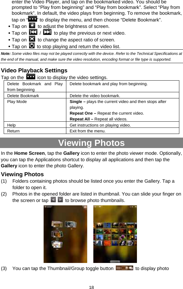  18 enter the Video Player, and tap on the bookmarked video. You should be prompted to “Play from beginning” and “Play from bookmark”. Select “Play from bookmark”. In default, the video plays from beginning. To remove the bookmark, tap on “ ” to display the menu, and then choose “Delete Bookmark”. y Tap on    to adjust the brightness of screen. y Tap on   /    to play the previous or next video. y Tap on    to change the aspect ratio of screen. y Tap on    to stop playing and return the video list.   Note: Some video files may not be played correctly with the device. Refer to the Technical Specifications at the end of the manual, and make sure the video resolution, encoding format or file type is supported.  Video Playback Settings Tap on the    icon to display the video settings. Delete Bookmark and Play from beginning Delete bookmark and play from beginning.   Delete Bookmark Delete the video bookmark. Play Mode  Single – plays the current video and then stops after playing.  Repeat One – Repeat the current video.   Repeat All – Repeat all videos.   Help Get instructions on playing video. Return  Exit from the menu. Viewing Photos In the Home Screen, tap the Gallery icon to enter the photo viewer mode. Optionally, you can tap the Applications shortcut to display all applications and then tap the Gallery icon to enter the photo Gallery.   Viewing Photos (1)  Folders containing photos should be listed once you enter the Gallery. Tap a folder to open it.   (2)  Photos in the opened folder are listed in thumbnail. You can slide your finger on the screen or tap     to browse photo thumbnails.          (3)  You can tap the Thumbnail/Group toggle button    to display photo 