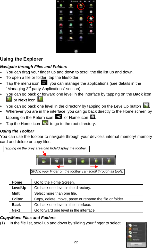  22  Using the Explorer Navigate through Files and Folders y You can drag your finger up and down to scroll the file list up and down.   y To open a file or folder, tap the file/folder. y Tap the menu icon  , you can manage the applications (see details in the “Managing 3rd party Applications” section). y You can go back or forward one level in the interface by tapping on the Back icon  or Next icon  .  y You can go back one level in the directory by tapping on the LevelUp button  . y Wherever you are in the interface, you can go back directly to the Home screen by tapping on the Return icon    or Home icon  . y Tap the Home icon    to go to the root directory.   Using the Toolbar You can use the toolbar to navigate through your device’s internal memory/ memory card and delete or copy files.        Home  Go to the Home Screen. LevelUp  Go back one level in the directory. Multi  Select more than one file. Editor  Copy, delete, move, paste or rename the file or folder. Back  Go back one level in the interface. Next  Go forward one level in the interface. Copy/Move Files and Folders   (1)  In the file list, scroll up and down by sliding your finger to select Tapping on the grey area can hide/display the toolbar.Sliding your finger on the toolbar can scroll through all tools.