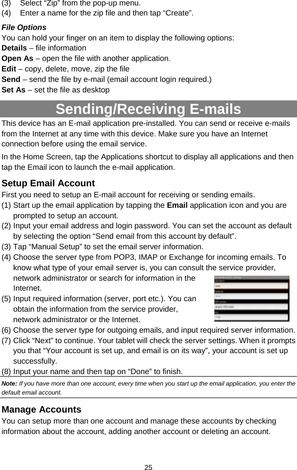  25 (3)  Select “Zip” from the pop-up menu. (4)  Enter a name for the zip file and then tap “Create”.   File Options You can hold your finger on an item to display the following options: Details – file information Open As – open the file with another application. Edit – copy, delete, move, zip the file Send – send the file by e-mail (email account login required.) Set As – set the file as desktop Sending/Receiving E-mails This device has an E-mail application pre-installed. You can send or receive e-mails from the Internet at any time with this device. Make sure you have an Internet connection before using the email service.   In the Home Screen, tap the Applications shortcut to display all applications and then tap the Email icon to launch the e-mail application.   Setup Email Account First you need to setup an E-mail account for receiving or sending emails.   (1) Start up the email application by tapping the Email application icon and you are prompted to setup an account.   (2) Input your email address and login password. You can set the account as default by selecting the option “Send email from this account by default”.   (3) Tap “Manual Setup” to set the email server information.   (4) Choose the server type from POP3, IMAP or Exchange for incoming emails. To know what type of your email server is, you can consult the service provider, network administrator or search for information in the Internet. (5) Input required information (server, port etc.). You can obtain the information from the service provider, network administrator or the Internet.   (6) Choose the server type for outgoing emails, and input required server information. (7) Click “Next” to continue. Your tablet will check the server settings. When it prompts you that “Your account is set up, and email is on its way”, your account is set up successfully.  (8) Input your name and then tap on “Done” to finish.   Note: If you have more than one account, every time when you start up the email application, you enter the default email account. Manage Accounts You can setup more than one account and manage these accounts by checking information about the account, adding another account or deleting an account.   