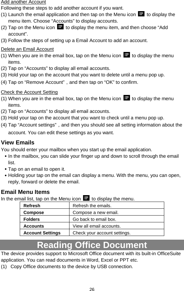  26 Add another Account Following these steps to add another account if you want.   (1) Launch the email application and then tap on the Menu icon   to display the menu item. Choose “Accounts” to display accounts.   (2) Tap on the Menu icon    to display the menu item, and then choose “Add account”. (3) Follow the steps of setting up a Email Account to add an account. Delete an Email Account (1) When you are in the email box, tap on the Menu icon    to display the menu items.  (2) Tap on “Accounts” to display all email accounts.   (3) Hold your tap on the account that you want to delete until a menu pop up.   (4) Tap on “Remove Account”，and then tap on “OK” to confirm. Check the Account Setting (1) When you are in the email box, tap on the Menu icon    to display the menu items.  (2) Tap on “Accounts” to display all email accounts.   (3) Hold your tap on the account that you want to check until a menu pop up.   (4) Tap “Account settings”，and then you should see all setting information about the account. You can edit these settings as you want.   View Emails You should enter your mailbox when you start up the email application.   y In the mailbox, you can slide your finger up and down to scroll through the email list.  y Tap on an email to open it.   y Holding your tap on the email can display a menu. With the menu, you can open, reply, forward or delete the email.   Email Menu Items In the email list, tap on the Menu icon    to display the menu.   Refresh  Refresh the emails. Compose  Compose a new email.  Folders  Go back to email box. Accounts  View all email accounts. Account Settings  Check your account settings.   Reading Office Document The device provides support to Microsoft Office document with its built-in OfficeSuite application. You can read documents in Word, Excel or PPT etc. (1)  Copy Office documents to the device by USB connection.   