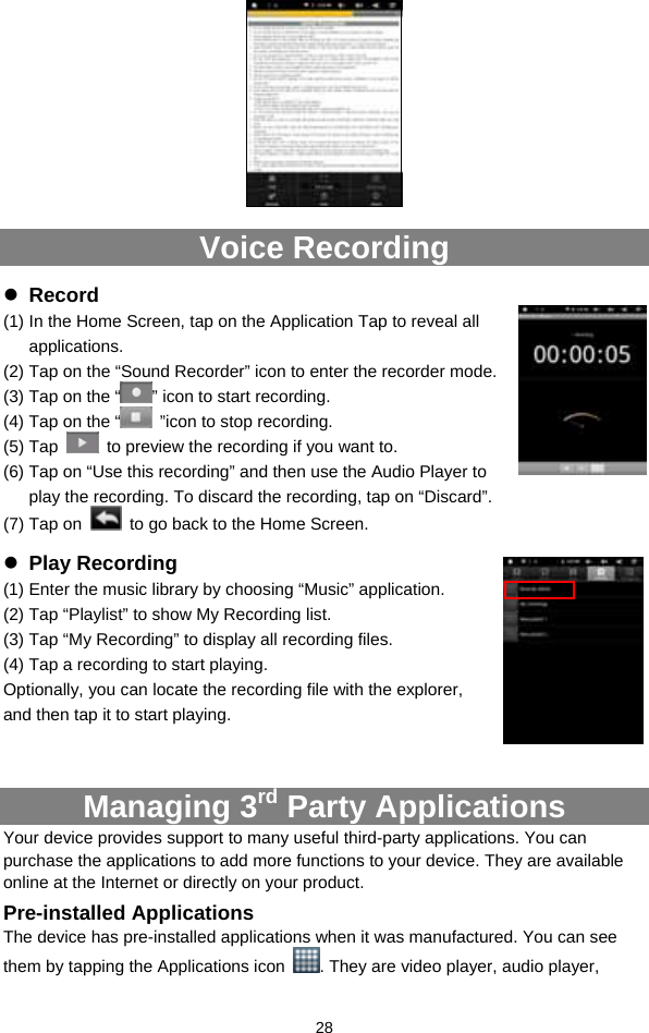  28   Voice Recording z Record (1) In the Home Screen, tap on the Application Tap to reveal all applications. (2) Tap on the “Sound Recorder” icon to enter the recorder mode.   (3) Tap on the “ ” icon to start recording.   (4) Tap on the “   ”icon to stop recording.   (5) Tap    to preview the recording if you want to. (6) Tap on “Use this recording” and then use the Audio Player to play the recording. To discard the recording, tap on “Discard”.   (7) Tap on    to go back to the Home Screen. z Play Recording (1) Enter the music library by choosing “Music” application. (2) Tap “Playlist” to show My Recording list.   (3) Tap “My Recording” to display all recording files.   (4) Tap a recording to start playing.   Optionally, you can locate the recording file with the explorer, and then tap it to start playing.   Managing 3rd Party Applications Your device provides support to many useful third-party applications. You can purchase the applications to add more functions to your device. They are available online at the Internet or directly on your product. Pre-installed Applications The device has pre-installed applications when it was manufactured. You can see them by tapping the Applications icon  . They are video player, audio player, 