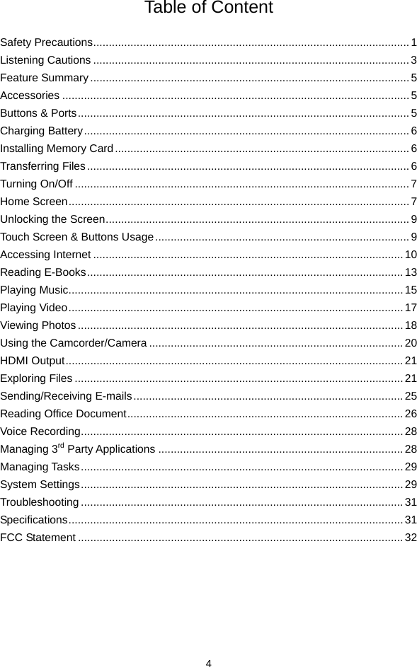  4 Table of Content  Safety Precautions...................................................................................................... 1 Listening Cautions ......................................................................................................3 Feature Summary.......................................................................................................5 Accessories ................................................................................................................5 Buttons &amp; Ports...........................................................................................................5 Charging Battery......................................................................................................... 6 Installing Memory Card...............................................................................................6 Transferring Files........................................................................................................ 6 Turning On/Off ............................................................................................................7 Home Screen.............................................................................................................. 7 Unlocking the Screen.................................................................................................. 9 Touch Screen &amp; Buttons Usage.................................................................................. 9 Accessing Internet ....................................................................................................10 Reading E-Books......................................................................................................13 Playing Music............................................................................................................15 Playing Video............................................................................................................ 17 Viewing Photos.........................................................................................................18 Using the Camcorder/Camera .................................................................................. 20 HDMI Output............................................................................................................. 21 Exploring Files .......................................................................................................... 21 Sending/Receiving E-mails....................................................................................... 25 Reading Office Document.........................................................................................26 Voice Recording........................................................................................................ 28 Managing 3rd Party Applications ...............................................................................28 Managing Tasks........................................................................................................29 System Settings........................................................................................................ 29 Troubleshooting ........................................................................................................31 Specifications............................................................................................................ 31 FCC Statement .........................................................................................................32      