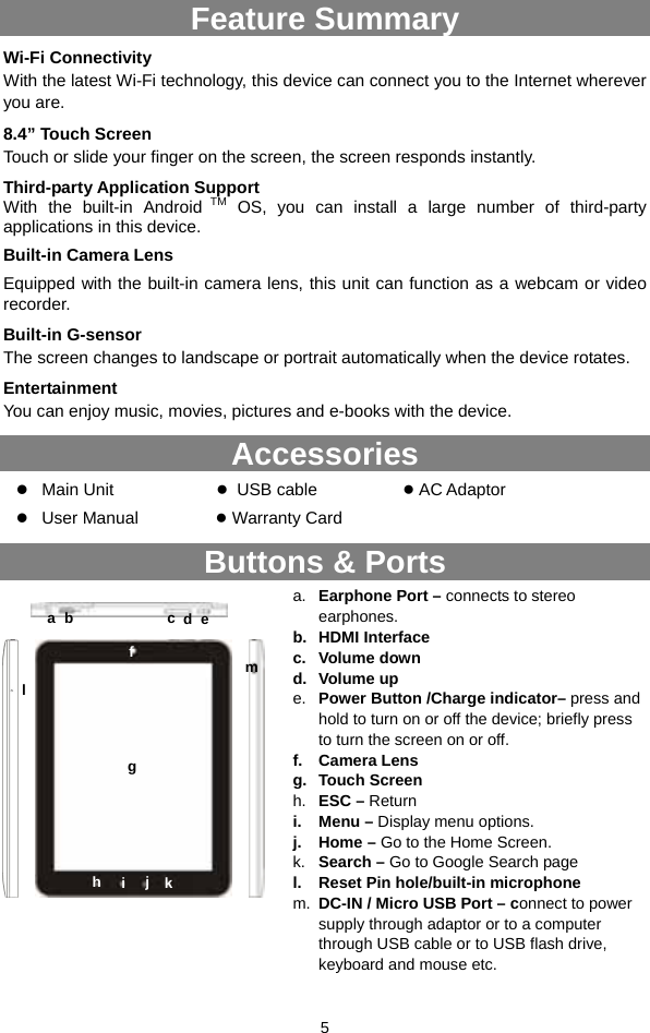  5 Feature Summary Wi-Fi Connectivity With the latest Wi-Fi technology, this device can connect you to the Internet wherever you are.   8.4” Touch Screen Touch or slide your finger on the screen, the screen responds instantly.   Third-party Application Support With the built-in Android TM OS, you can install a large number of third-party applications in this device. Built-in Camera Lens Equipped with the built-in camera lens, this unit can function as a webcam or video recorder. Built-in G-sensor The screen changes to landscape or portrait automatically when the device rotates.   Entertainment You can enjoy music, movies, pictures and e-books with the device.   Accessories z Main Unit             ● USB cable          ● AC Adaptor    z User Manual         ● Warranty Card Buttons &amp; Ports                  a.  Earphone Port – connects to stereo earphones. b. HDMI Interface c. Volume down d. Volume up e.  Power Button /Charge indicator– press and hold to turn on or off the device; briefly press to turn the screen on or off. f. Camera Lens g. Touch Screen h.  ESC – Return i. Menu – Display menu options. j. Home – Go to the Home Screen. k.  Search – Go to Google Search page l.  Reset Pin hole/built-in microphone m.  DC-IN / Micro USB Port – connect to power supply through adaptor or to a computer through USB cable or to USB flash drive, keyboard and mouse etc. ab  c  d ef g h  i k j l m