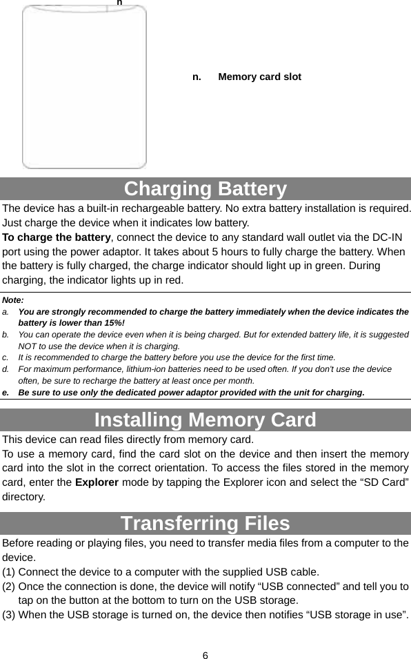  6   Charging Battery The device has a built-in rechargeable battery. No extra battery installation is required. Just charge the device when it indicates low battery.   To charge the battery, connect the device to any standard wall outlet via the DC-IN port using the power adaptor. It takes about 5 hours to fully charge the battery. When the battery is fully charged, the charge indicator should light up in green. During charging, the indicator lights up in red.   Note: a.  You are strongly recommended to charge the battery immediately when the device indicates the battery is lower than 15%! b.  You can operate the device even when it is being charged. But for extended battery life, it is suggested NOT to use the device when it is charging.   c.  It is recommended to charge the battery before you use the device for the first time.   d.  For maximum performance, lithium-ion batteries need to be used often. If you don’t use the device often, be sure to recharge the battery at least once per month. e.  Be sure to use only the dedicated power adaptor provided with the unit for charging. Installing Memory Card This device can read files directly from memory card.   To use a memory card, find the card slot on the device and then insert the memory card into the slot in the correct orientation. To access the files stored in the memory card, enter the Explorer mode by tapping the Explorer icon and select the “SD Card” directory.  Transferring Files Before reading or playing files, you need to transfer media files from a computer to the device. (1) Connect the device to a computer with the supplied USB cable.   (2) Once the connection is done, the device will notify “USB connected” and tell you to tap on the button at the bottom to turn on the USB storage. (3) When the USB storage is turned on, the device then notifies “USB storage in use”.   n.  Memory card slot n 