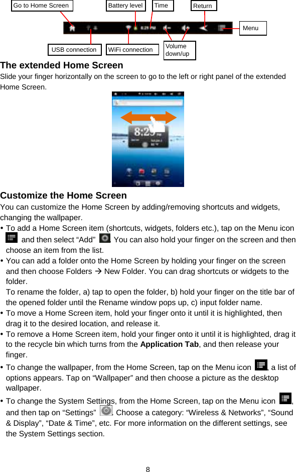  8      The extended Home Screen Slide your finger horizontally on the screen to go to the left or right panel of the extended Home Screen.             Customize the Home Screen You can customize the Home Screen by adding/removing shortcuts and widgets, changing the wallpaper.   y To add a Home Screen item (shortcuts, widgets, folders etc.), tap on the Menu icon   and then select “Add”  . You can also hold your finger on the screen and then choose an item from the list.   y You can add a folder onto the Home Screen by holding your finger on the screen and then choose Folders Æ New Folder. You can drag shortcuts or widgets to the folder.  To rename the folder, a) tap to open the folder, b) hold your finger on the title bar of the opened folder until the Rename window pops up, c) input folder name.   y To move a Home Screen item, hold your finger onto it until it is highlighted, then drag it to the desired location, and release it. y To remove a Home Screen item, hold your finger onto it until it is highlighted, drag it to the recycle bin which turns from the Application Tab, and then release your finger.  y To change the wallpaper, from the Home Screen, tap on the Menu icon  , a list of options appears. Tap on “Wallpaper” and then choose a picture as the desktop wallpaper.  y To change the System Settings, from the Home Screen, tap on the Menu icon  , and then tap on “Settings”  . Choose a category: “Wireless &amp; Networks”, “Sound &amp; Display”, “Date &amp; Time”, etc. For more information on the different settings, see the System Settings section. Go to Home Screen USB connection WiFi connection Battery level Time ReturnMenu Volume down/up