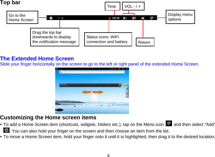 4 Top bar             The Extended Home Screen Slide your finger horizontally on the screen to go to the left or right panel of the extended Home Screen.                 Customizing the Home screen items  To add a Home Screen item (shortcuts, widgets, folders etc.), tap on the Menu icon    and then select “Add” . You can also hold your finger on the screen and then choose an item from the list.    To move a Home Screen item, hold your finger onto it until it is highlighted, then drag it to the desired location, Status icons: WiFi connection and battery TimeReturnGo to the Home ScreenDrag the top bar downwards to display the notification messageVOL - / +Display menu options 