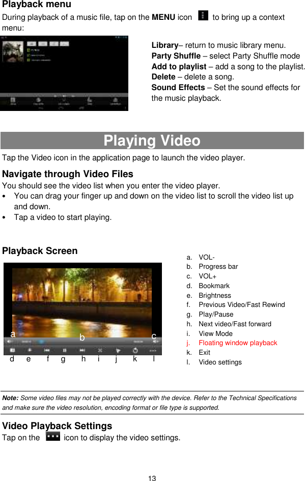  13 Playback menu   During playback of a music file, tap on the MENU icon    to bring up a context menu:           Playing Video Tap the Video icon in the application page to launch the video player.   Navigate through Video Files You should see the video list when you enter the video player.    You can drag your finger up and down on the video list to scroll the video list up and down.  Tap a video to start playing.    Playback Screen          Note: Some video files may not be played correctly with the device. Refer to the Technical Specifications and make sure the video resolution, encoding format or file type is supported.   Video Playback Settings Tap on the    icon to display the video settings.    a. VOL- b. Progress bar c.  VOL+ d. Bookmark e.  Brightness f.  Previous Video/Fast Rewind g.  Play/Pause h.  Next video/Fast forward i.  View Mode j.  Floating window playback k.  Exit l.  Video settings m.   d      e        f      g        h      i        j      k        l c Library– return to music library menu. Party Shuffle – select Party Shuffle mode Add to playlist – add a song to the playlist.   Delete – delete a song. Sound Effects – Set the sound effects for the music playback.   a b 