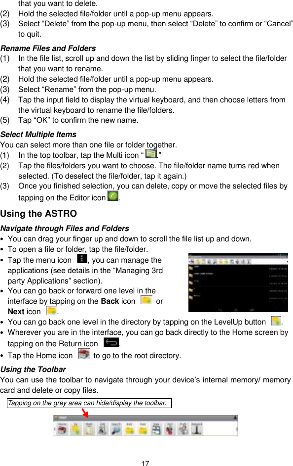  17 that you want to delete.   (2) Hold the selected file/folder until a pop-up menu appears.   (3) Select “Delete” from the pop-up menu, then select “Delete” to confirm or “Cancel” to quit.   Rename Files and Folders (1) In the file list, scroll up and down the list by sliding finger to select the file/folder that you want to rename.   (2) Hold the selected file/folder until a pop-up menu appears.   (3) Select “Rename” from the pop-up menu.   (4) Tap the input field to display the virtual keyboard, and then choose letters from the virtual keyboard to rename the file/folders. (5) Tap “OK” to confirm the new name. Select Multiple Items You can select more than one file or folder together.   (1)  In the top toolbar, tap the Multi icon “ .” (2)  Tap the files/folders you want to choose. The file/folder name turns red when selected. (To deselect the file/folder, tap it again.) (3)  Once you finished selection, you can delete, copy or move the selected files by tapping on the Editor icon .   Using the ASTRO Navigate through Files and Folders  You can drag your finger up and down to scroll the file list up and down.    To open a file or folder, tap the file/folder.  Tap the menu icon  , you can manage the applications (see details in the “Managing 3rd party Applications” section).  You can go back or forward one level in the interface by tapping on the Back icon    or Next icon  .    You can go back one level in the directory by tapping on the LevelUp button  .  Wherever you are in the interface, you can go back directly to the Home screen by tapping on the Return icon  .  Tap the Home icon    to go to the root directory.   Using the Toolbar You can use the toolbar to navigate through your device’s internal memory/ memory card and delete or copy files.      Tapping on the grey area can hide/display the toolbar. 