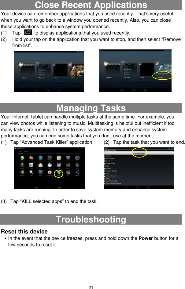  21 Close Recent Applications Your device can remember applications that you used recently. That’s very useful when you want to go back to a window you opened recently. Also, you can close these applications to enhance system performance.   (1)  Tap    to display applications that you used recently.   (2)  Hold your tap on the application that you want to stop, and then select “Remove from list”.         Managing Tasks Your Internet Tablet can handle multiple tasks at the same time. For example, you can view photos while listening to music. Multitasking is helpful but inefficient if too many tasks are running. In order to save system memory and enhance system performance, you can end some tasks that you don’t use at the moment.   (1) Tap “Advanced Task Killer” application.    (2)  Tap the task that you want to end.         (3) Tap “KILL selected apps” to end the task.  Troubleshooting Reset this device  In the event that the device freezes, press and hold down the Power button for a few seconds to reset it.  