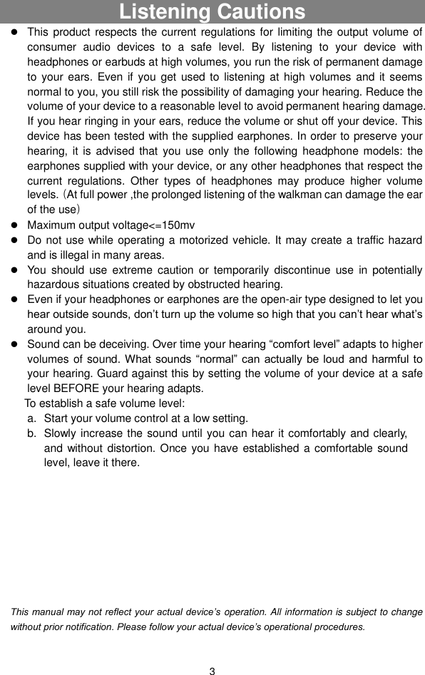  3 Listening Cautions                                                                                                                      This product respects the current regulations  for limiting  the output volume of consumer  audio  devices  to  a  safe  level.  By  listening  to  your  device  with headphones or earbuds at high volumes, you run the risk of permanent damage to  your ears. Even if  you  get used  to  listening  at high volumes and  it seems normal to you, you still risk the possibility of damaging your hearing. Reduce the volume of your device to a reasonable level to avoid permanent hearing damage. If you hear ringing in your ears, reduce the volume or shut off your device. This device has been tested with the supplied earphones. In order to preserve your hearing, it  is  advised that  you  use  only  the  following  headphone  models:  the earphones supplied with your device, or any other headphones that respect the current  regulations.  Other  types  of  headphones  may  produce  higher  volume levels.（At full power ,the prolonged listening of the walkman can damage the ear of the use）  Maximum output voltage&lt;=150mv  Do not use while operating a motorized vehicle. It may create a traffic hazard and is illegal in many areas.    You  should  use  extreme  caution  or  temporarily  discontinue  use  in  potentially hazardous situations created by obstructed hearing.  Even if your headphones or earphones are the open-air type designed to let you hear outside sounds, don’t turn up the volume so high that you can’t hear what’s around you.  Sound can be deceiving. Over time your hearing “comfort level” adapts to higher volumes of sound. What sounds “normal” can  actually be  loud and  harmful  to your hearing. Guard against this by setting the volume of your device at a safe level BEFORE your hearing adapts.   To establish a safe volume level: a.  Start your volume control at a low setting. b.  Slowly increase the sound until you can hear it comfortably and clearly, and without distortion. Once you have established  a comfortable  sound level, leave it there.          This manual may not reflect your actual device’s operation. All information is subject to change without prior notification. Please follow your actual device’s operational procedures. 