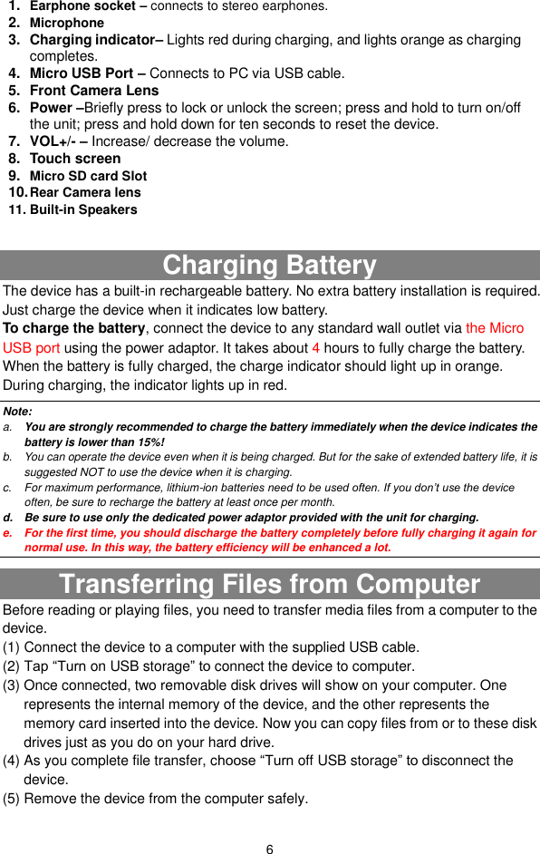  6                   Charging Battery The device has a built-in rechargeable battery. No extra battery installation is required. Just charge the device when it indicates low battery.   To charge the battery, connect the device to any standard wall outlet via the Micro USB port using the power adaptor. It takes about 4 hours to fully charge the battery. When the battery is fully charged, the charge indicator should light up in orange. During charging, the indicator lights up in red.   Note: a. You are strongly recommended to charge the battery immediately when the device indicates the battery is lower than 15%! b.  You can operate the device even when it is being charged. But for the sake of extended battery life, it is suggested NOT to use the device when it is charging.   c.  For maximum performance, lithium-ion batteries need to be used often. If you don’t use the device often, be sure to recharge the battery at least once per month. d.  Be sure to use only the dedicated power adaptor provided with the unit for charging. e.  For the first time, you should discharge the battery completely before fully charging it again for normal use. In this way, the battery efficiency will be enhanced a lot. Transferring Files from Computer Before reading or playing files, you need to transfer media files from a computer to the device. (1) Connect the device to a computer with the supplied USB cable.   (2) Tap “Turn on USB storage” to connect the device to computer. (3) Once connected, two removable disk drives will show on your computer. One represents the internal memory of the device, and the other represents the memory card inserted into the device. Now you can copy files from or to these disk drives just as you do on your hard drive.   (4) As you complete file transfer, choose “Turn off USB storage” to disconnect the device. (5) Remove the device from the computer safely.   1. Earphone socket – connects to stereo earphones. 2. Microphone 3.  Charging indicator– Lights red during charging, and lights orange as charging completes. 4.  Micro USB Port – Connects to PC via USB cable. 5.  Front Camera Lens 6.  Power –Briefly press to lock or unlock the screen; press and hold to turn on/off the unit; press and hold down for ten seconds to reset the device. 7.  VOL+/- – Increase/ decrease the volume. 8.  Touch screen 9. Micro SD card Slot   10. Rear Camera lens 11. Built-in Speakers    