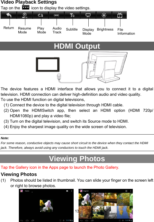  13    Video Playback Settings Tap on the    icon to display the video settings.     HDMI Output                The device features a HDMI interface that allows you to connect it to a digital television. HDMI connection can deliver high-definition audio and video quality.   To use the HDMI function on digital televisions,   (1) Connect the device to the digital television through HDMI cable.   (2) Open the HDMISwitch app, then select an HDMI option (HDMI 720p/ HDMI1080p) and play a video file; (3) Turn on the digital television, and switch its Source mode to HDMI.   (4) Enjoy the sharpest image quality on the wide screen of television.  Note:   For some reason, conductive objects may cause short circuit to the device when they contact the HDMI jack. Therefore, always avoid using any conductors to touch the HDMI jack. Viewing Photos Tap the Gallery icon in the Apps page to launch the Photo Gallery.     Viewing Photos (1)  Photos should be listed in thumbnail. You can slide your finger on the screen left or right to browse photos.   a  b  c  d  efgh Return Resume Mode Play Mode  SubtitleAudio Track Display Mode Brightness File Information