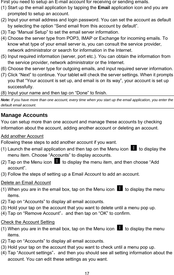  17 First you need to setup an E-mail account for receiving or sending emails.   (1) Start up the email application by tapping the Email application icon and you are prompted to setup an account.   (2) Input your email address and login password. You can set the account as default by selecting the option “Send email from this account by default”.   (3) Tap “Manual Setup” to set the email server information.   (4) Choose the server type from POP3, IMAP or Exchange for incoming emails. To know what type of your email server is, you can consult the service provider, network administrator or search for information in the Internet. (5) Input required information (server, port etc.). You can obtain the information from the service provider, network administrator or the Internet.   (6) Choose the server type for outgoing emails, and input required server information. (7) Click “Next” to continue. Your tablet will check the server settings. When it prompts you that “Your account is set up, and email is on its way”, your account is set up successfully.  (8) Input your name and then tap on “Done” to finish.   Note: If you have more than one account, every time when you start up the email application, you enter the default email account. Manage Accounts You can setup more than one account and manage these accounts by checking information about the account, adding another account or deleting an account.   Add another Account Following these steps to add another account if you want.   (1) Launch the email application and then tap on the Menu icon   to display the menu item. Choose “Accounts” to display accounts.   (2) Tap on the Menu icon    to display the menu item, and then choose “Add account”. (3) Follow the steps of setting up a Email Account to add an account. Delete an Email Account (1) When you are in the email box, tap on the Menu icon    to display the menu items.  (2) Tap on “Accounts” to display all email accounts.   (3) Hold your tap on the account that you want to delete until a menu pop up.   (4) Tap on “Remove Account”，and then tap on “OK” to confirm. Check the Account Setting (1) When you are in the email box, tap on the Menu icon    to display the menu items.  (2) Tap on “Accounts” to display all email accounts.   (3) Hold your tap on the account that you want to check until a menu pop up.   (4) Tap “Account settings”，and then you should see all setting information about the account. You can edit these settings as you want.   
