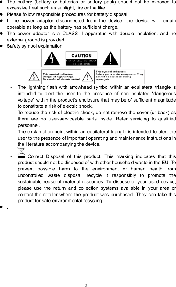  2 z The battery (battery or batteries or battery pack) should not be exposed to excessive heat such as sunlight, fire or the like. z Please follow responsible procedures for battery disposal. z If the power adaptor disconnected from the device, the device will remain operable as long as the battery has sufficient charge. z The power adaptor is a CLASS II apparatus with double insulation, and no external ground is provided.     z Safety symbol explanation:    -  The lightning flash with arrowhead symbol within an equilateral triangle is intended to alert the user to the presence of non-insulated “dangerous voltage” within the product’s enclosure that may be of sufficient magnitude to constitute a risk of electric shock.     -  To reduce the risk of electric shock, do not remove the cover (or back) as there are no user-serviceable parts inside. Refer servicing to qualified personnel.   -  The exclamation point within an equilateral triangle is intended to alert the user to the presence of important operating and maintenance instructions in the literature accompanying the device.   -   Correct Disposal of this product. This marking indicates that this product should not be disposed of with other household waste in the EU. To prevent possible harm to the environment or human health from uncontrolled waste disposal, recycle it responsibly to promote the sustainable reuse of material resources. To dispose of your used device, please use the return and collection systems available in your area or contact the retailer where the product was purchased. They can take this product for safe environmental recycling. z .    