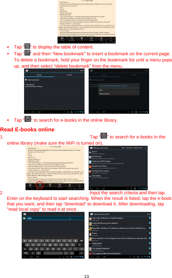  13  y Tap “ ” to display the table of content. y Tap “ ” and then “New bookmark” to insert a bookmark on the current page.   To delete a bookmark, hold your finger on the bookmark list until a menu pops up, and then select “delete bookmark” from the menu.     y Tap “ ” to search for e-books in the online library.   Read E-books online 1. Tap “ ” to search for e-books in the online library (make sure the WiFi is turned on).     2.  Input the search criteria and then tap Enter on the keyboard to start searching. When the result is listed, tap the e-book that you want, and then tap “download” to download it. After downloading, tap “read local copy” to read it at once.       