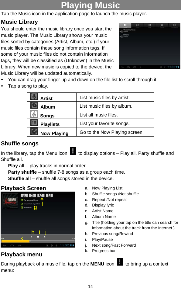  14 Playing Music Tap the Music icon in the application page to launch the music player.   Music Library You should enter the music library once you start the music player. The Music Library shows your music files sorted by categories (Artist, Album, etc.) if your music files contain these song information tags. If some of your music files do not contain information tags, they will be classified as (Unknown) in the Music Library. When new music is copied to the device, the Music Library will be updated automatically.   y You can drag your finger up and down on the file list to scroll through it.  y Tap a song to play.  Artist  List music files by artist.  Album  List music files by album.  Songs List all music files.  Playlists  List your favorite songs.    Now Playing  Go to the Now Playing screen. Shuffle songs In the library, tap the Menu icon    to display options – Play all, Party shuffle and Shuffle all.   Play all – play tracks in normal order. Party shuffle – shuffle 7-8 songs as a group each time.   Shuffle all – shuffle all songs stored in the device.   Playback Screen    Playback menu   During playback of a music file, tap on the MENU icon    to bring up a context menu:  a.  Now Playing List b.  Shuffle songs /Not shuffle c. Repeat /Not repeat d. Display lyric e. Artist Name f. Album Name g.  Title (holding your tap on the title can search for information about the track from the Internet.) h. Previous song/Rewind i. Play/Pause j. Next song/Fast Forward k. Progress bar a  b  c  d f e g h i j k 