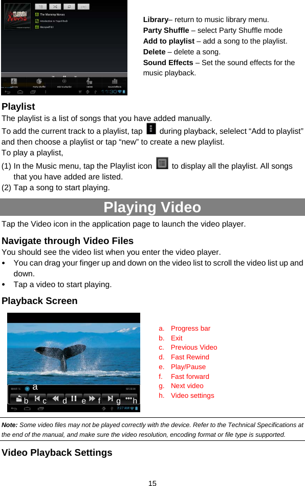  15   Playlist The playlist is a list of songs that you have added manually.   To add the current track to a playlist, tap    during playback, selelect “Add to playlist” and then choose a playlist or tap “new” to create a new playlist.   To play a playlist,   (1) In the Music menu, tap the Playlist icon    to display all the playlist. All songs that you have added are listed.   (2) Tap a song to start playing.   Playing Video Tap the Video icon in the application page to launch the video player.   Navigate through Video Files You should see the video list when you enter the video player.   y You can drag your finger up and down on the video list to scroll the video list up and down. y Tap a video to start playing.   Playback Screen   Note: Some video files may not be played correctly with the device. Refer to the Technical Specifications at the end of the manual, and make sure the video resolution, encoding format or file type is supported.  Video Playback Settings Library– return to music library menu. Party Shuffle – select Party Shuffle mode Add to playlist – add a song to the playlist.   Delete – delete a song. Sound Effects – Set the sound effects for the music playback.   a. Progress bar b. Exit c. Previous Video d. Fast Rewind e. Play/Pause f. Fast forward  g. Next video h. Video settings a b    c    d    e   f    g   h 