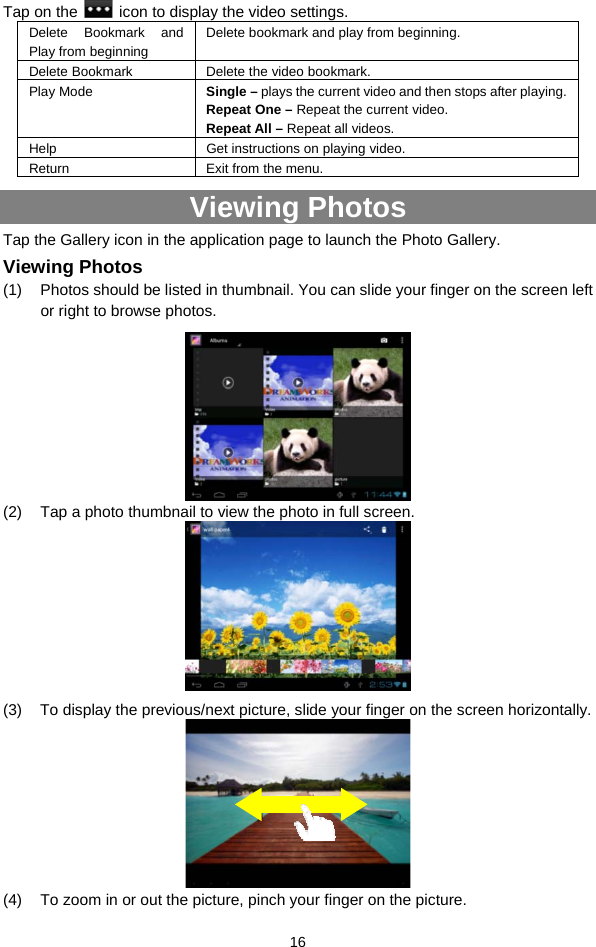  16 Tap on the    icon to display the video settings. Delete Bookmark and Play from beginning Delete bookmark and play from beginning.   Delete Bookmark Delete the video bookmark. Play Mode  Single – plays the current video and then stops after playing.   Repeat One – Repeat the current video.   Repeat All – Repeat all videos.   Help Get instructions on playing video. Return  Exit from the menu. Viewing Photos Tap the Gallery icon in the application page to launch the Photo Gallery.     Viewing Photos (1)  Photos should be listed in thumbnail. You can slide your finger on the screen left or right to browse photos.  (2)  Tap a photo thumbnail to view the photo in full screen.  (3)  To display the previous/next picture, slide your finger on the screen horizontally.  (4)  To zoom in or out the picture, pinch your finger on the picture.   
