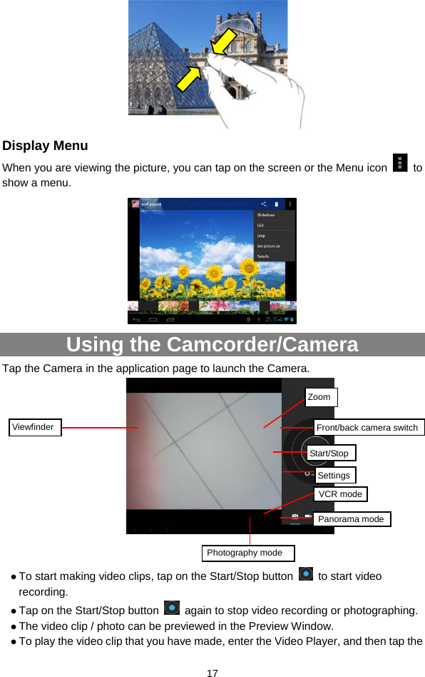  17     Display Menu When you are viewing the picture, you can tap on the screen or the Menu icon   to show a menu.    Using the Camcorder/Camera Tap the Camera in the application page to launch the Camera.        z To start making video clips, tap on the Start/Stop button   to start video recording. z Tap on the Start/Stop button    again to stop video recording or photographing. z The video clip / photo can be previewed in the Preview Window.   z To play the video clip that you have made, enter the Video Player, and then tap the VCR modeStart/StopViewfinder Photography mode ZoomSettingsFront/back camera switch Panorama mode