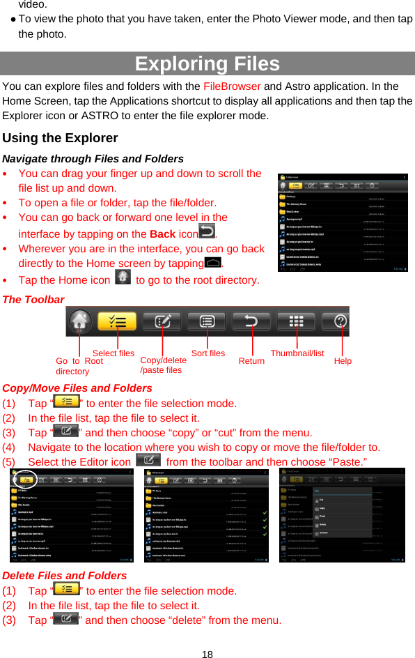  18 video. z To view the photo that you have taken, enter the Photo Viewer mode, and then tap the photo. Exploring Files   You can explore files and folders with the FileBrowser and Astro application. In the Home Screen, tap the Applications shortcut to display all applications and then tap the Explorer icon or ASTRO to enter the file explorer mode. Using the Explorer Navigate through Files and Folders y You can drag your finger up and down to scroll the file list up and down.  y To open a file or folder, tap the file/folder. y You can go back or forward one level in the interface by tapping on the Back icon . y Wherever you are in the interface, you can go back directly to the Home screen by tapping . y Tap the Home icon    to go to the root directory.   The Toolbar     Copy/Move Files and Folders   (1) Tap “ ” to enter the file selection mode.   (2)  In the file list, tap the file to select it.   (3) Tap “ ” and then choose “copy” or “cut” from the menu.   (4)  Navigate to the location where you wish to copy or move the file/folder to.   (5)  Select the Editor icon    from the toolbar and then choose “Paste.”          Delete Files and Folders (1)  Tap “ ” to enter the file selection mode.   (2)  In the file list, tap the file to select it.   (3)  Tap “ ” and then choose “delete” from the menu.   Go to Root directory Select files Copy/delete/paste filesSort files Return Thumbnail/list Help