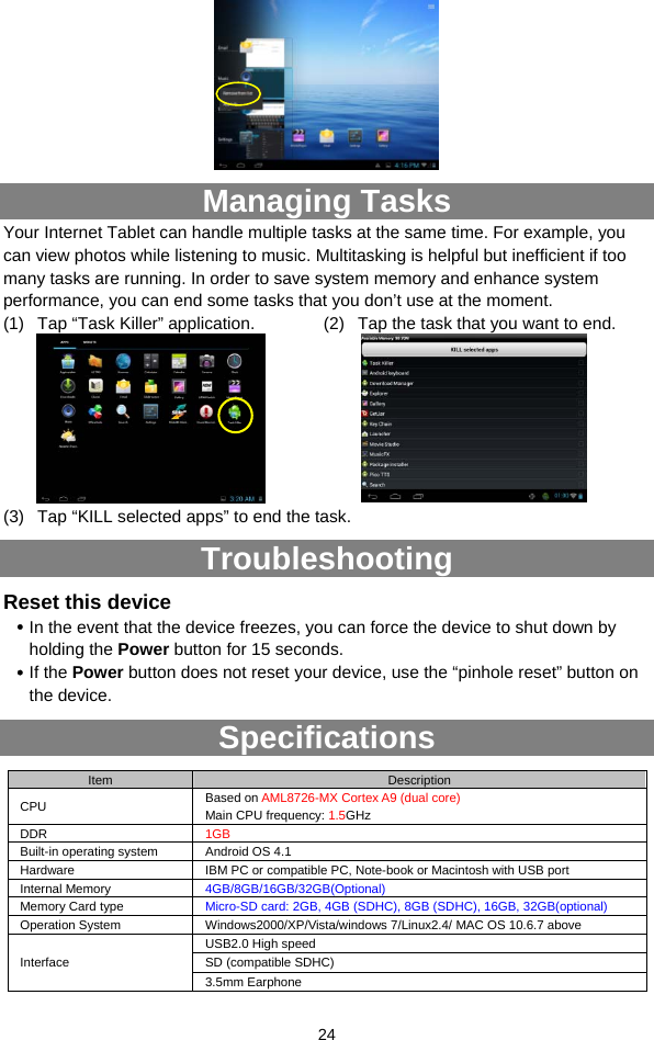  24  Managing Tasks Your Internet Tablet can handle multiple tasks at the same time. For example, you can view photos while listening to music. Multitasking is helpful but inefficient if too many tasks are running. In order to save system memory and enhance system performance, you can end some tasks that you don’t use at the moment.   (1)  Tap “Task Killer” application.    (2)  Tap the task that you want to end.    (3)  Tap “KILL selected apps” to end the task. Troubleshooting Reset this device y In the event that the device freezes, you can force the device to shut down by holding the Power button for 15 seconds.   y If the Power button does not reset your device, use the “pinhole reset” button on the device. Specifications Item  Description CPU  Based on AML8726-MX Cortex A9 (dual core) Main CPU frequency: 1.5GHz DDR  1GB Built-in operating system  Android OS 4.1 Hardware  IBM PC or compatible PC, Note-book or Macintosh with USB port Internal Memory  4GB/8GB/16GB/32GB(Optional) Memory Card type  Micro-SD card: 2GB, 4GB (SDHC), 8GB (SDHC), 16GB, 32GB(optional) Operation System  Windows2000/XP/Vista/windows 7/Linux2.4/ MAC OS 10.6.7 above USB2.0 High speed SD (compatible SDHC) Interface 3.5mm Earphone 
