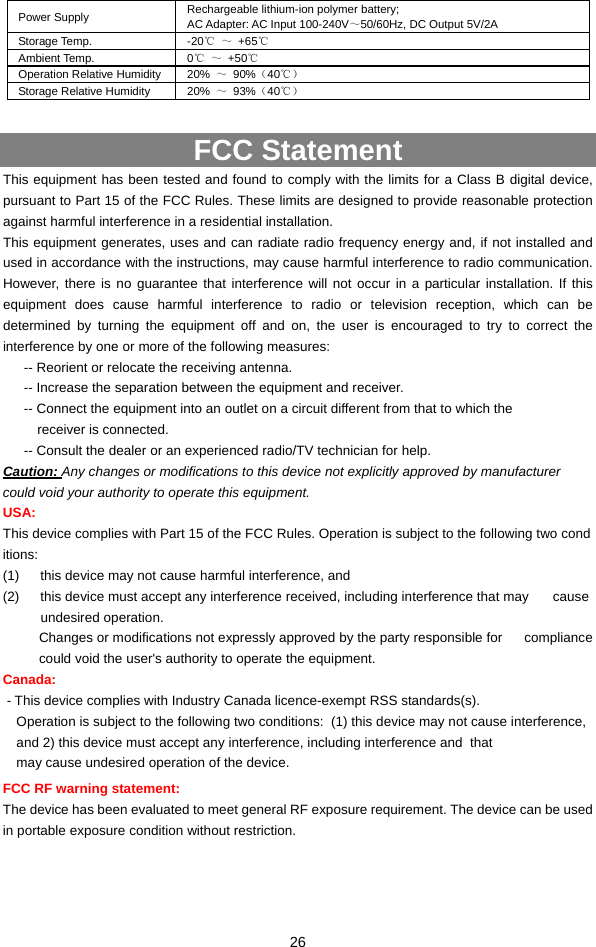  26 Power Supply  Rechargeable lithium-ion polymer battery; AC Adapter: AC Input 100-240V～50/60Hz, DC Output 5V/2A Storage Temp.  -20℃ ～ +65℃ Ambient Temp.  0℃ ～ +50℃ Operation Relative Humidity  20%  ～ 90%（40℃） Storage Relative Humidity    20%  ～ 93%（40℃）  FCC Statement This equipment has been tested and found to comply with the limits for a Class B digital device, pursuant to Part 15 of the FCC Rules. These limits are designed to provide reasonable protection against harmful interference in a residential installation. This equipment generates, uses and can radiate radio frequency energy and, if not installed and used in accordance with the instructions, may cause harmful interference to radio communication. However, there is no guarantee that interference will not occur in a particular installation. If this equipment does cause harmful interference to radio or television reception, which can be determined by turning the equipment off and on, the user is encouraged to try to correct the interference by one or more of the following measures: -- Reorient or relocate the receiving antenna.   -- Increase the separation between the equipment and receiver.   -- Connect the equipment into an outlet on a circuit different from that to which the receiver is connected.   -- Consult the dealer or an experienced radio/TV technician for help. Caution: Any changes or modifications to this device not explicitly approved by manufacturer  could void your authority to operate this equipment.  USA: This device complies with Part 15 of the FCC Rules. Operation is subject to the following two conditions:   (1)  this device may not cause harmful interference, and    (2)  this device must accept any interference received, including interference that may     cause undesired operation.  Changes or modifications not expressly approved by the party responsible for  compliance could void the user&apos;s authority to operate the equipment.  Canada:  - This device complies with Industry Canada licence-exempt RSS standards(s). Operation is subject to the following two conditions:  (1) this device may not cause interference, and 2) this device must accept any interference, including interference and  that may cause undesired operation of the device. FCC RF warning statement:   The device has been evaluated to meet general RF exposure requirement. The device can be used in portable exposure condition without restriction.    