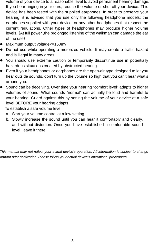  3 volume of your device to a reasonable level to avoid permanent hearing damage. If you hear ringing in your ears, reduce the volume or shut off your device. This device has been tested with the supplied earphones. In order to preserve your hearing, it is advised that you use only the following headphone models: the earphones supplied with your device, or any other headphones that respect the current regulations. Other types of headphones may produce higher volume levels.（At full power ,the prolonged listening of the walkman can damage the ear of the use） z Maximum output voltage&lt;=150mv z Do not use while operating a motorized vehicle. It may create a traffic hazard and is illegal in many areas.   z You should use extreme caution or temporarily discontinue use in potentially hazardous situations created by obstructed hearing. z Even if your headphones or earphones are the open-air type designed to let you hear outside sounds, don’t turn up the volume so high that you can’t hear what’s around you. z Sound can be deceiving. Over time your hearing “comfort level” adapts to higher volumes of sound. What sounds “normal” can actually be loud and harmful to your hearing. Guard against this by setting the volume of your device at a safe level BEFORE your hearing adapts.   To establish a safe volume level: a.  Start your volume control at a low setting. b.  Slowly increase the sound until you can hear it comfortably and clearly, and without distortion. Once you have established a comfortable sound level, leave it there.    This manual may not reflect your actual device’s operation. All information is subject to change without prior notification. Please follow your actual device’s operational procedures.    