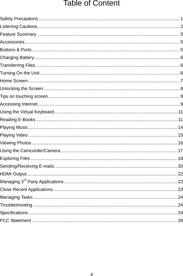  4  Table of Content  Safety Precautions..............................................................................................................1Listening Cautions............................................................................................................... 2Feature Summary ............................................................................................................... 5Accessories......................................................................................................................... 5Buttons &amp; Ports ................................................................................................................... 5Charging Battery................................................................................................................. 6Transferring Files ................................................................................................................ 6Turning On the Unit.............................................................................................................6Home Screen...................................................................................................................... 7Unlocking the Screen.......................................................................................................... 8Tips on touching screen ...................................................................................................... 9Accessing Internet............................................................................................................... 9Using the Virtual Keyboard.................................................................................................11Reading E-Books ...............................................................................................................11Playing Music.................................................................................................................... 14Playing Video.................................................................................................................... 15Viewing Photos ................................................................................................................. 16Using the Camcorder/Camera........................................................................................... 17Exploring Files .................................................................................................................. 18Sending/Receiving E-mails ............................................................................................... 20HDMI Output.....................................................................................................................22Managing 3rd Party Applications........................................................................................ 22Close Recent Applications................................................................................................. 23Managing Tasks ................................................................................................................ 24Troubleshooting ................................................................................................................ 24Specifications.................................................................................................................... 24FCC Statement ................................................................................................................. 26      