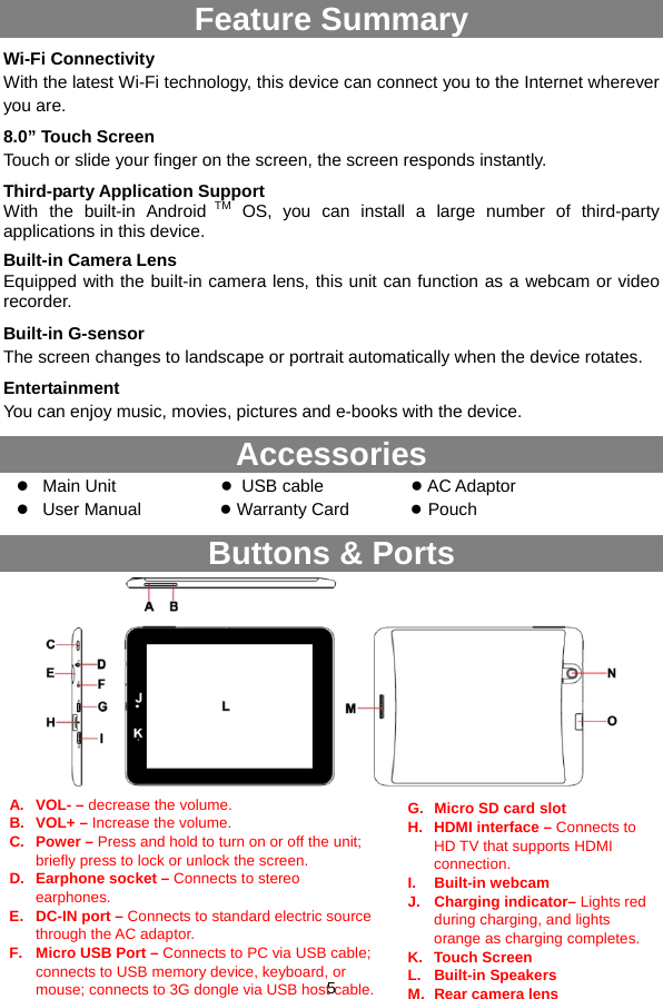  5   Feature Summary Wi-Fi Connectivity With the latest Wi-Fi technology, this device can connect you to the Internet wherever you are.   8.0” Touch Screen Touch or slide your finger on the screen, the screen responds instantly.   Third-party Application Support With the built-in Android TM OS, you can install a large number of third-party applications in this device. Built-in Camera Lens Equipped with the built-in camera lens, this unit can function as a webcam or video recorder. Built-in G-sensor The screen changes to landscape or portrait automatically when the device rotates.   Entertainment You can enjoy music, movies, pictures and e-books with the device.   Accessories z Main Unit             ● USB cable          ● AC Adaptor    z User Manual         ● Warranty Card       ● Pouch Buttons &amp; Ports            A. VOL- – decrease the volume. B. VOL+ – Increase the volume. C. Power – Press and hold to turn on or off the unit; briefly press to lock or unlock the screen. D.  Earphone socket – Connects to stereo earphones. E.  DC-IN port – Connects to standard electric source through the AC adaptor. F.  Micro USB Port – Connects to PC via USB cable; connects to USB memory device, keyboard, or mouse; connects to 3G dongle via USB host cable.G.  Micro SD card slot H. HDMI interface – Connects to HD TV that supports HDMI connection. I. Built-in webcam J. Charging indicator– Lights red during charging, and lights orange as charging completes. K. Touch Screen L. Built-in Speakers M.Rear camera lens