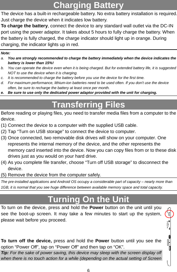  6  Charging Battery The device has a built-in rechargeable battery. No extra battery installation is required. Just charge the device when it indicates low battery.   To charge the battery, connect the device to any standard wall outlet via the DC-IN port using the power adaptor. It takes about 5 hours to fully charge the battery. When the battery is fully charged, the charge indicator should light up in orange. During charging, the indicator lights up in red.   Note: a.  You are strongly recommended to charge the battery immediately when the device indicates the battery is lower than 15%! b.  You can operate the device even when it is being charged. But for extended battery life, it is suggested NOT to use the device when it is charging.   c.  It is recommended to charge the battery before you use the device for the first time.   d.  For maximum performance, lithium-ion batteries need to be used often. If you don’t use the device often, be sure to recharge the battery at least once per month. e.  Be sure to use only the dedicated power adaptor provided with the unit for charging. Transferring Files Before reading or playing files, you need to transfer media files from a computer to the device. (1) Connect the device to a computer with the supplied USB cable.   (2) Tap “Turn on USB storage” to connect the device to computer. (3) Once connected, two removable disk drives will show on your computer. One represents the internal memory of the device, and the other represents the memory card inserted into the device. Now you can copy files from or to these disk drives just as you would on your hard drive.   (4) As you complete file transfer, choose “Turn off USB storage” to disconnect the device. (5) Remove the device from the computer safely.   The pre-installed applications and Android OS occupy a considerable part of capacity – nearly more than 1GB, it is normal that you see huge difference between available memory space and total capacity. Turning On the Unit To turn on the device, press and hold the Power button on the unit until you see the boot-up screen. It may take a few minutes to start up the system, please wait before you proceed.     To turn off the device, press and hold the Power  button until you see the option “Power Off”, tap on “Power Off” and then tap on “OK”. Tip: For the sake of power saving, this device may sleep with the screen display off when there is no touch action for a while (depending on the actual setting of Screen 