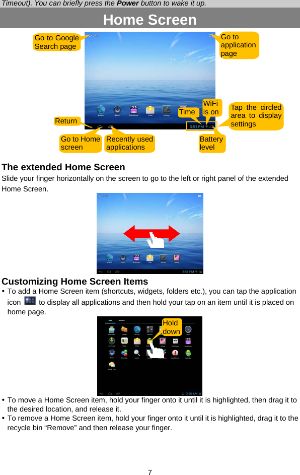  7 Timeout). You can briefly press the Power button to wake it up. Home Screen     The extended Home Screen Slide your finger horizontally on the screen to go to the left or right panel of the extended Home Screen.   Customizing Home Screen Items y To add a Home Screen item (shortcuts, widgets, folders etc.), you can tap the application icon    to display all applications and then hold your tap on an item until it is placed on home page.    y To move a Home Screen item, hold your finger onto it until it is highlighted, then drag it to the desired location, and release it. y To remove a Home Screen item, hold your finger onto it until it is highlighted, drag it to the recycle bin “Remove” and then release your finger.   Go to Google Search page Go to application page Return Go to Homescreen  Recently used applications Battery level Hold downTime WiFi is on Tap the circled area to display settings 