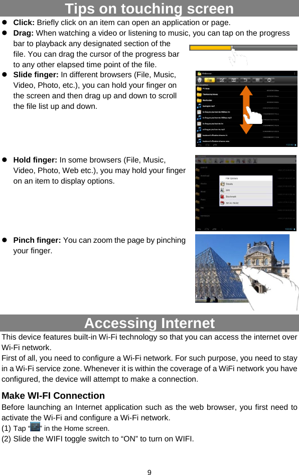  9 Tips on touching screen z Click: Briefly click on an item can open an application or page. z Drag: When watching a video or listening to music, you can tap on the progress bar to playback any designated section of the file. You can drag the cursor of the progress bar to any other elapsed time point of the file.   z Slide finger: In different browsers (File, Music, Video, Photo, etc.), you can hold your finger on the screen and then drag up and down to scroll the file list up and down.         z Hold finger: In some browsers (File, Music, Video, Photo, Web etc.), you may hold your finger on an item to display options.      z Pinch finger: You can zoom the page by pinching your finger.           Accessing Internet This device features built-in Wi-Fi technology so that you can access the internet over Wi-Fi network.  First of all, you need to configure a Wi-Fi network. For such purpose, you need to stay in a Wi-Fi service zone. Whenever it is within the coverage of a WiFi network you have configured, the device will attempt to make a connection. Make WI-FI Connection Before launching an Internet application such as the web browser, you first need to activate the Wi-Fi and configure a Wi-Fi network. (1) Tap “ ” in the Home screen.  (2) Slide the WIFI toggle switch to “ON” to turn on WIFI. 