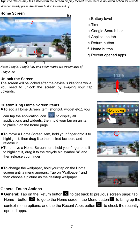 Tip: ThYou caHome       Note:GGoogleUnlocThe scYou nupwar Custoz To acan applto plz To mhighreleaz To  rto hithen z To cscrethenGenez GenHomconope he device may fall asn briefly press the Poe Screen Google,GooglePlayaeInc. ck the Screen creen will be lockeneed to unlock rds.  omizing Home Sadd a Home Screetap the applicatiolications and widglace it on the hommove a Home Scrhlight it, then drag ase it. emove a Home Sighlight it, drag it tn release your fingchange the wallpaeen until a menu an choose a pictureeral Touch Actioneral: Tap on theme  button  ntext menu optionened apps. c de  f sleep with the screen ower button to wake andothermarksareed after the devicethe screen by Screen Items en item (shortcut, n icon    to disgets, then hold youme page.     een item, hold youit to the desired locreen item, hold yto the recycle bin sger. per, hold your tapappears. Tap on “We as the desktop w ons  e Return buttonto go to the Homns; and tap the Rg  7 display locked whenit up. trademarksofe is idle for a whileswiping your tapwidget etc.), you splay all ur tap on an item ur finger onto it toocation, and your finger onto it symbol “X” and p on the Home Wallpaper” and wallpaper.   to get back tme screen; tap MRecent Apps butta b  a.b.c.d.e.f.g.n there is no touch ace. p  to previous screeenu button   toton  to checkBattery level Time Google Search bApplication tab Return button Home button Recent opened aHold doction for a while. en page; tap o bring up the  the recently bar apps own