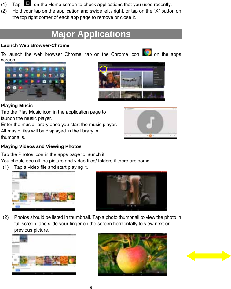  9 (1)  Tap    on the Home screen to check applications that you used recently.   (2)  Hold your tap on the application and swipe left / right, or tap on the “X” button on the top right corner of each app page to remove or close it.  Major Applications   Launch Web Browser-Chrome To launch the web browser Chrome, tap on the Chrome icon   on the apps screen.       Playing Music   Tap the Play Music icon in the application page to launch the music player.   Enter the music library once you start the music player. All music files will be displayed in the library in thumbnails.  Playing Videos and Viewing Photos Tap the Photos icon in the apps page to launch it.   You should see all the picture and video files/ folders if there are some.   (1)  Tap a video file and start playing it.       (2)  Photos should be listed in thumbnail. Tap a photo thumbnail to view the photo in full screen, and slide your finger on the screen horizontally to view next or previous picture.     
