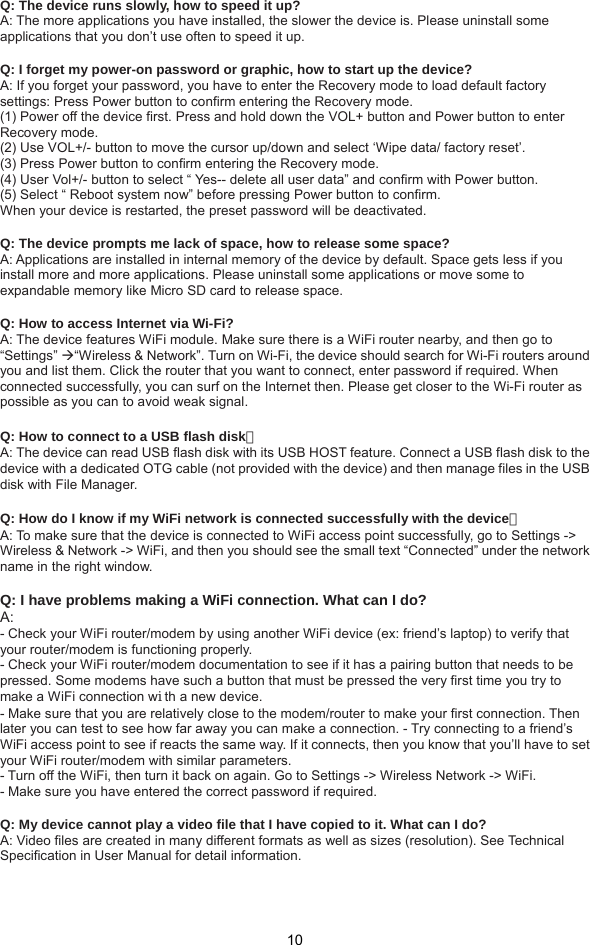  10 Q: The device runs slowly, how to speed it up?   A: The more applications you have installed, the slower the device is. Please uninstall some applications that you don’t use often to speed it up.  Q: I forget my power-on password or graphic, how to start up the device?   A: If you forget your password, you have to enter the Recovery mode to load default factory settings: Press Power button to confirm entering the Recovery mode.   (1) Power off the device first. Press and hold down the VOL+ button and Power button to enter Recovery mode.   (2) Use VOL+/- button to move the cursor up/down and select ‘Wipe data/ factory reset’. (3) Press Power button to confirm entering the Recovery mode. (4) User Vol+/- button to select “ Yes-- delete all user data” and confirm with Power button. (5) Select “ Reboot system now” before pressing Power button to confirm. When your device is restarted, the preset password will be deactivated.  Q: The device prompts me lack of space, how to release some space?   A: Applications are installed in internal memory of the device by default. Space gets less if you install more and more applications. Please uninstall some applications or move some to expandable memory like Micro SD card to release space.  Q: How to access Internet via Wi-Fi?   A: The device features WiFi module. Make sure there is a WiFi router nearby, and then go to “Settings” “Wireless &amp; Network”. Turn on Wi-Fi, the device should search for Wi-Fi routers around you and list them. Click the router that you want to connect, enter password if required. When connected successfully, you can surf on the Internet then. Please get closer to the Wi-Fi router as possible as you can to avoid weak signal.  Q: How to connect to a USB flash disk？  A: The device can read USB flash disk with its USB HOST feature. Connect a USB flash disk to the device with a dedicated OTG cable (not provided with the device) and then manage files in the USB disk with File Manager.  Q: How do I know if my WiFi network is connected successfully with the device？  A: To make sure that the device is connected to WiFi access point successfully, go to Settings -&gt; Wireless &amp; Network -&gt; WiFi, and then you should see the small text “Connected” under the network name in the right window.  Q: I have problems making a WiFi connection. What can I do?   A:  - Check your WiFi router/modem by using another WiFi device (ex: friend’s laptop) to verify that your router/modem is functioning properly.   - Check your WiFi router/modem documentation to see if it has a pairing button that needs to be pressed. Some modems have such a button that must be pressed the very first time you try to make a WiFi connection with a new device.   - Make sure that you are relatively close to the modem/router to make your first connection. Then later you can test to see how far away you can make a connection. - Try connecting to a friend’s WiFi access point to see if reacts the same way. If it connects, then you know that you’ll have to set your WiFi router/modem with similar parameters.   - Turn off the WiFi, then turn it back on again. Go to Settings -&gt; Wireless Network -&gt; WiFi.   - Make sure you have entered the correct password if required.  Q: My device cannot play a video file that I have copied to it. What can I do?   A: Video files are created in many different formats as well as sizes (resolution). See Technical     Specification in User Manual for detail information.   