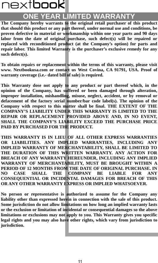  11                    ONE YEAR LIMITED WARRANTY   The Company hereby warrants to the original retail purchaser of this product that should this product or any part thereof, under normal use and conditions, be proven defective in material or workmanship within one year parts and 90 days labor from the date of original purchase, such defect(s) will be repaired or replaced with reconditioned product (at the Company’s option) for parts and repair labor. This limited Warranty is the purchaser’s exclusive remedy for any such defect(s).  To obtain repairs or replacement within the terms of this warranty, please visit www. Nextbookusa.com or contact us West Covina, CA 91791, USA. Proof of warranty coverage (i.e.- dated bill of sale) is required.  This Warranty dose not apply to any product or part thereof which, in the opinion of the Company, has suffered or been damaged through alteration, improper installation, mishandling, misuse, neglect, accident, or by removal or defacement of the factory serial number/bar code label(s). The opinion of the Company with respect to this matter shall be final. THE EXTENT OF THE COMPANY’S LIABILITY UNDER THIS WARRANTY IS LIMITED TO THE REPAIR OR REPLACEMENT PROVIDED ABOVE AND, IN NO EVENT, SHALL THE COMPANY’S LIABILITY EXCEED THE PURCHASE PRICE PAID BY PURCHASED FOR THE PRODUCT.  THIS WARRANTY IS IN LIEU OF ALL OTHER EXPRESS WARRANTIES OR LIABILITIES. ANY IMPLIED WARRANTIES, INCLUDING ANY IMPLIED WARRANTY OF MERCHANTABILITY, SHALL BE LIMITED TO THE DURATION OF THIS WRITTEN WARRANTY. ANY ACTION FOR BREACH OF ANY WARRANTY HEREUNDER, INCLUDING ANY IMPLIED WARRANTY OF MERCHANTABILITY, MUST BE BROUGHT WITHIN A PERIOD OF 12 MONTHS FROM THE DATE OF ORIGINAL PURCHASE. IN NO CASE SHALL THE COMPANY BE LIABLE FOR ANY CONSEQUENTIAL OR INCIDENTAL DAMAGES FOR BREACH OF THIS OR ANY OTHER WARRANTY EXPRESS OR IMPLIED WHATSOEVER.    No person or representative is authorized to assume for the Company any liability other than expressed herein in connection with the sale of this product. Some jurisdiction do not allow limitations on how long an implied warranty lasts or the exclusion or limitation of incidental or consequential damages so the above limitations or exclusions may not apply to you. This Warranty gives you specific legal rights and you may also have other rights, which vary from jurisdiction to jurisdiction. 