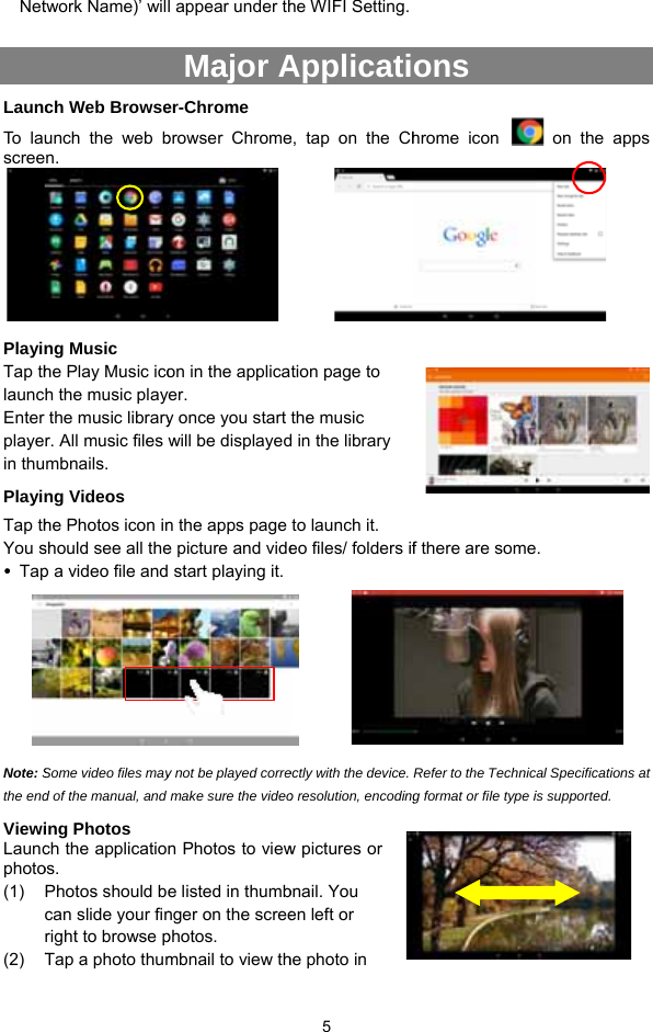 Net LauncTo  l auscree      PlayinTap thlauncEnter playein thuPlayinTap thYou s TapNote: Sthe endViewiLauncphoto(1) (2) Ttwork Name)’ wilch Web Browseunch the web bn. ng Music   he Play Music icoh the music playthe music libraryr. All music files mbnails.  ng Videos he Photos icon inshould see all thep a video file andSome video files mayd of the manual, and ing Photos ch the applicatioos. Photos should bcan slide your finright to browse pTap a photo thuml appear under thMajor Aer-Chrome browser Chromeon in the applicayer.  y once you start will be displayedn the apps page e picture and vide start playing it.y not be played corremake sure the videon Photos to viewe listed in thumbnger on the screephotos. mbnail to view th 5 he WIFI Setting. Applicatie, tap on the Chtion page to the music d in the library to launch it.   eo files/ folders if     ectly with the device. o resolution, encodingw pictures or bnail. You en left or he photo in   ons   hrome icon f there are someRefer to the Technicg format or file type i on the apps .  cal Specifications at is supported.  