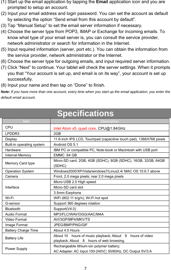  7 (1) Start up the email application by tapping the Email application icon and you are prompted to setup an account.   (2) Input your email address and login password. You can set the account as default by selecting the option “Send email from this account by default”.   (3) Tap “Manual Setup” to set the email server information if necessary.   (4) Choose the server type from POP3, IMAP or Exchange for incoming emails. To know what type of your email server is, you can consult the service provider, network administrator or search for information in the Internet.   (5) Input required information (server, port etc.). You can obtain the information from the service provider, network administrator or the Internet.   (6) Choose the server type for outgoing emails, and input required server information. (7) Click “Next” to continue. Your tablet will check the server settings. When it prompts you that “Your account is set up, and email is on its way”, your account is set up successfully.  (8) Input your name and then tap on “Done” to finish.   Note: If you have more than one account, every time when you start up the email application, you enter the default email account.  Specifications Item  Description CPU  Intel Atom x5, quad core, CPU@1.84GHz LPDDR3 2GB Display  11.6-inch IPS LCD, Touchpad (capacitive touch pad), 1366X768 pixels Built-in operating system  Android OS 5.1 Hardware  IBM PC or compatible PC, Note-book or Macintosh with USB port Internal Memory  EMMC :64 GB Memory Card type  Micro-SD card: 2GB, 4GB (SDHC), 8GB (SDHC), 16GB, 32GB, 64GB (SDHC) Operation System  Windows2000/XP/Vista/windows7/Linux2.4/ MAC OS 10.6.7 above Camera  Front, 2.0 mega pixels; rear 2.0 mega pixels Interface Micro-USB 2.0 High speed Micro-SD card slot 3.5mm Earphone Wi-Fi  WiFi (802.11 b/g/n), Wi-Fi hot spot G-sensor  Support 360 degrees rotation Bluetooth Support(V4.0) Audio Format  MP3/FLC/WAV/OGG/AAC/M4A   Video Format  AVI/3GP/MP4/MKV/TS Image Format  JPEG/BMP/PNG/GIF Battery Charge Time  About 4.5 Hours Battery Life  About 10    hours of music playback; About    8    hours of video playback; About  8  hours of web browsing. Power Supply  Rechargeable lithium-ion polymer battery; AC Adapter: AC Input 100-240V～50/60Hz, DC Output 5V/3 A   