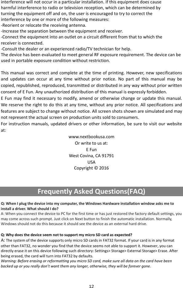  12 interferencewillnotoccurinaparticularinstallation.Ifthisequipmentdoescauseharmfulinterferencetoradioortelevisionreception,whichcanbedeterminedbyturningtheequipmentoffandon,theuserisencouragedtotrytocorrecttheinterferencebyoneormoreofthefollowingmeasures:‐Reorientorrelocatethereceivingantenna.‐Increasetheseparationbetweentheequipmentandreceiver.‐Connecttheequipmentintoanoutletonacircuitdifferentfromthattowhichthereceiverisconnected.‐Consultthedealeroranexperiencedradio/TVtechnicianforhelp.ThedevicehasbeenevaluatedtomeetgeneralRFexposurerequirement.Thedevicecanbeusedinportableexposureconditionwithoutrestriction.Thismanualwascorrectandcompleteatthetimeofprinting.However,newspecificationsandupdatescanoccuratanytimewithoutpriornotice.Nopartofthismanualmaybecopied,republished,reproduced,transmittedordistributedinanywaywithoutpriorwrittenconsentofEFun.Anyunauthorizeddistributionofthismanualisexpresslyforbidden.EFunmayfinditnecessarytomodify,amendorotherwisechangeorupdatethismanual.Wereservetherighttodothisatanytime,withoutanypriornotice.Allspecificationsandfeaturesaresubjecttochangewithoutnotice.Allscreenshotsshownaresimulatedandmaynotrepresenttheactualscreenonproductionunitssoldtoconsumers.Forinstructionmanuals,updateddriversorotherinformation,besuretovisitourwebsiteat:www.nextbookusa.comOrwritetousat:EFunWestCovina,CA91791USACopyright©2016FrequentlyAskedQuestions(FAQ)Q:WhenIplugthedeviceintomycomputer,theWindowsHardwareinstallationwindowasksmetoinstalladriver.WhatshouldIdo?A:WhenyouconnectthedevicetoPCforthefirsttimeorhasjustrestoredthefactorydefaultsettings,youmaycomeacrosssuchprompt.JustclickonNextbuttontofinishtheautomaticinstallation.Normally,Windowsshouldnotdothisbecauseitshouldseethedeviceasanexternalharddrive.Q:WhydoesthedeviceseemnottosupportmymicroSDcardasexpected?A:ThesystemofthedevicesupportsonlymicroSDcardsinFAT32format.IfyourcardisinanyformatotherthanFAT32,nowonderyoufindthatthedeviceseemsnotabletosupportit.However,youcandirectlyeraseitonthisdevicefollowingsuchdirectory:Settings&gt;Storage&gt;ExternalStorage&gt;Erase.Afterbeingerased,thecardwillturnintoFAT32bydefaults.Warning:BeforeerasingorreformattingyoumicroSDcard,makesurealldataonthecardhavebeenbackeduporyoureallydon’twantthemanylonger,otherwise,theywillbeforevergone.
