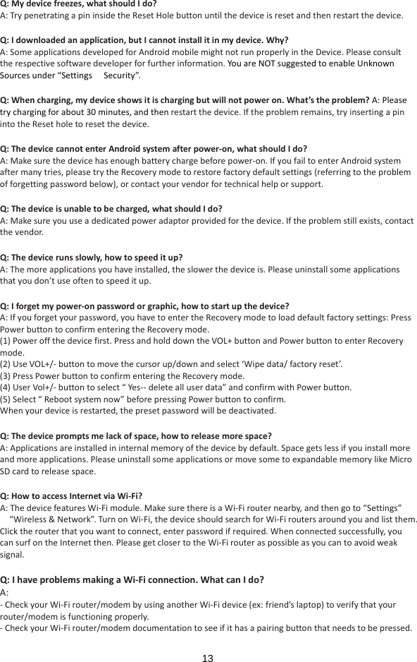  13 Q:Mydevicefreezes,whatshouldIdo?A:TrypenetratingapininsidetheResetHolebuttonuntilthedeviceisresetandthenrestartthedevice.Q:Idownloadedanapplication,butIcannotinstallitinmydevice.Why?A:SomeapplicationsdevelopedforAndroidmobilemightnotrunproperlyintheDevice.Pleaseconsulttherespectivesoftwaredeveloperforfurtherinformation.YouareNOTsuggestedtoenableUnknownSourcesunder“Settings　Security”. Q:Whencharging,mydeviceshowsitischargingbutwillnotpoweron.What’stheproblem?A:Pleasetrychargingforabout30minutes,andthenrestartthedevice.Iftheproblemremains,tryinsertingapinintotheResetholetoresetthedevice.Q:ThedevicecannotenterAndroidsystemafterpower‐on,whatshouldIdo?A:Makesurethedevicehasenoughbatterychargebeforepower‐on.IfyoufailtoenterAndroidsystemaftermanytries,pleasetrytheRecoverymodetorestorefactorydefaultsettings(referringtotheproblemofforgettingpasswordbelow),orcontactyourvendorfortechnicalhelporsupport.Q:Thedeviceisunabletobecharged,whatshouldIdo?A:Makesureyouuseadedicatedpoweradaptorprovidedforthedevice.Iftheproblemstillexists,contactthevendor.Q:Thedevicerunsslowly,howtospeeditup?A:Themoreapplicationsyouhaveinstalled,theslowerthedeviceis.Pleaseuninstallsomeapplicationsthatyoudon’tuseoftentospeeditup.Q:Iforgetmypower‐onpasswordorgraphic,howtostartupthedevice?A:Ifyouforgetyourpassword,youhavetoentertheRecoverymodetoloaddefaultfactorysettings:PressPowerbuttontoconfirmenteringtheRecoverymode.(1)Poweroffthedevicefirst.PressandholddowntheVOL+buttonandPowerbuttontoenterRecoverymode.(2)UseVOL+/‐buttontomovethecursorup/downandselect‘Wipedata/factoryreset’.(3)PressPowerbuttontoconfirmenteringtheRecoverymode.(4)UserVol+/‐buttontoselect“Yes‐‐deletealluserdata”andconfirmwithPowerbutton.(5)Select“Rebootsystemnow”beforepressingPowerbuttontoconfirm.Whenyourdeviceisrestarted,thepresetpasswordwillbedeactivated.Q:Thedevicepromptsmelackofspace,howtoreleasemorespace?A:Applicationsareinstalledininternalmemoryofthedevicebydefault.Spacegetslessifyouinstallmoreandmoreapplications.PleaseuninstallsomeapplicationsormovesometoexpandablememorylikeMicroSDcardtoreleasespace.Q:HowtoaccessInternetviaWi‐Fi?A:ThedevicefeaturesWi‐Fimodule.MakesurethereisaWi‐Firouternearby,andthengoto“Settings”“Wireless&amp;Network”.TurnonWi　‐Fi,thedeviceshouldsearchforWi‐Firoutersaroundyouandlistthem.Clicktherouterthatyouwanttoconnect,enterpasswordifrequired.Whenconnectedsuccessfully,youcansurfontheInternetthen.PleasegetclosertotheWi‐Firouteraspossibleasyoucantoavoidweaksignal.Q:IhaveproblemsmakingaWi‐Ficonnection.WhatcanIdo?A:‐CheckyourWi‐Firouter/modembyusinganotherWi‐Fidevice(ex:friend’slaptop)toverifythatyourrouter/modemisfunctioningproperly.‐CheckyourWi‐Firouter/modemdocumentationtoseeifithasapairingbuttonthatneedstobepressed.